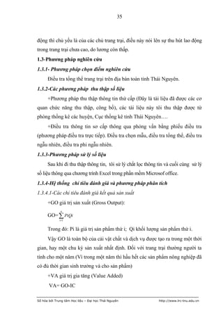 35



động thì chủ yếu là của các chủ trang trại, điều này nói lên sự thu hút lao động
trong trang trại chưa cao, do lương còn thấp.
1.3-Phƣơng pháp nghiên cứu
1.3.1- Phương pháp chọn điểm nghiên cứu
      Điều tra tổng thể trang trại trên địa bàn toàn tỉnh Thái Nguyên.
1.3.2-Các phương pháp thu thập số liệu
      +Phương pháp thu thập thông tin thứ cấp (Đây là tài liệu đã được các cơ
quan chức năng thu thập, công bố), các tài liệu này tôi thu thập được từ
phòng thống kê các huyện, Cục thống kê tỉnh Thái Nguyên….
      +Điều tra thông tin sơ cấp thông qua phỏng vấn bằng phiếu điều tra
(phương pháp điều tra trực tiếp). Điều tra chọn mẫu, điều tra tổng thể, điều tra
ngẫu nhiên, điều tra phi ngẫu nhiên.
1.3.3-Phương pháp sử lý số liệu
      Sau khi đi thu thập thông tin, tôi sử lý chắt lọc thông tin và cuối cùng sử lý
số liệu thông qua chương trình Excel trong phần mềm Microsof office.
1.3.4-Hệ thống chỉ tiêu đánh giá và phương pháp phân tích
1.3.4.1-Các chỉ tiêu đánh giá kết quả sản xuất
      +GO giá trị sản xuất (Gross Output):
               n
      GO=  PiQi
              i 1


      Trong đó: Pi là giá trị sản phẩm thứ i; Qi khối lượng sản phẩm thứ i.
      Vậy GO là toàn bộ của cải vật chất và dịch vụ được tạo ra trong một thời
gian, hay một chu kỳ sản xuất nhất định. Đối với trang trại thường người ta
tính cho một năm (Vì trong một năm thì hầu hết các sản phẩm nông nghiệp đã
có đủ thời gian sinh trưởng và cho sản phẩm)
      +VA giá trị gia tăng (Value Added)
       VA= GO-IC

Số hóa bởi Trung tâm Học liệu – Đại học Thái Nguyên           http://www.lrc-tnu.edu.vn
 