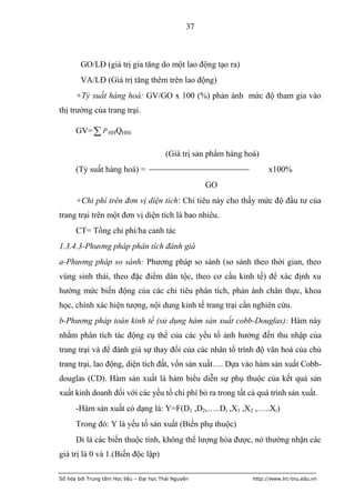 37



        GO/LĐ (giá trị gia tăng do một lao động tạo ra)
        VA/LĐ (Giá trị tăng thêm trên lao động)
      +Tỷ suất hàng hoá: GV/GO x 100 (%) phản ánh mức độ tham gia vào
thị trường của trang trại.

      GV=  P HHQHHi

                                          (Giá trị sản phẩm hàng hoá)
      (Tỷ suất hàng hoá) =                                               x100%
                                                       GO
      +Chi phí trên đơn vị diện tích: Chỉ tiêu này cho thấy mức độ đầu tư của
trang trại trên một đơn vị diện tích là bao nhiêu.
      CT= Tổng chi phí/ha canh tác
1.3.4.3-Phương pháp phân tích đánh giá
a-Phương pháp so sánh: Phương pháp so sánh (so sánh theo thời gian, theo
vùng sinh thái, theo đặc điểm dân tộc, theo cơ cấu kinh tế) để xác định xu
hướng mức biến động của các chỉ tiêu phân tích, phản ánh chân thực, khoa
học, chính xác hiện tượng, nội dung kinh tế trang trại cần nghiên cứu.
b-Phương pháp toán kinh tế (sử dụng hàm sản xuất cobb-Douglas): Hàm này
nhằm phân tích tác động cụ thể của các yếu tố ảnh hưởng đến thu nhập của
trang trại và để đánh giá sự thay đổi của các nhân tố trình độ văn hoá của chủ
trang trại, lao động, diện tích đất, vốn sản xuất…. Dựa vào hàm sản xuất Cobb-
douglas (CD). Hàm sản xuất là hàm biểu diễn sự phụ thuộc của kết quả sản
xuất kinh doanh đối với các yếu tố chi phí bỏ ra trong tất cả quá trình sản xuất.
      -Hàm sản xuất có dạng là: Y=F(D1 ,D2,…..Di ,X1 ,X2 ,…..Xi)
      Trong đó: Y là yếu tố sản xuất (Biến phụ thuộc)
      Di là các biến thuộc tính, không thể lượng hóa được, nó thường nhận các
giá trị là 0 và 1.(Biến độc lập)

Số hóa bởi Trung tâm Học liệu – Đại học Thái Nguyên                http://www.lrc-tnu.edu.vn
 