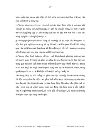 39



luận, nhằm đưa ra các giải pháp có tính khoa học cũng như thực tế trong việc
phát triển kinh tế trang trại.
e-Phương pháp chuyên gia: Dùng để nghiên cứu, tham khảo ý kiến của các
chuyên gia nông, lâm, ngư nghiệp, các cán bộ khuyến nông, các thầy cô giáo
đã và đang giảng dạy tại các trường đại học, và đặc biệt hơn nữa là các chủ
trang trại giàu kinh nghiệm thực tế.
g-Phương pháp chuyên khảo: dùng để thu thập và lựa chọn các thông tin, tài
liệu, kết quả nghiên cứu trong và ngoài nước có liên quan đến đề tài. thông
qua việc nghiên cứu để lựa chọn, kế thừa những gì tiến bộ vận dụng vào thực
tiễn để nâng cao hiệu quả của sản xuất trong trang trại.
h-Phương pháp hạch toán chi phí sản xuất kinh doanh: phương pháp này đòi
hỏi người quản lý trang trại phải ghi chép tỷ mỷ, thường xuyên, liên tục suốt
trong quá trình sản xuất kinh doanh, nhằm biết được các yếu tố đầu vào, đầu ra
từ đó biết được thu nhập của trang trại trong một kỳ sản xuất kinh doanh, thông
qua kết quả đó rút ra các kết luận nhằm định hướng cho kỳ tới.
i-Phương pháp dự báo thống kê: giúp cho việc thu thập điều tra được những
tài liệu mang tính đại diện cao, phản ánh chân thực hiện tượng nghiên cứu,
tổng hợp tài liệu, tính toán, các chỉ tiêu được đúng đắn, cũng như phân tích tài
liệu khoa học và khách quan, phản ánh đúng nội dung kinh tế cần nghiên
cứu. Các phương pháp phân tổ, số tuyệt đối, số tương đối, số bình quân trong
thống kê được vận dụng là chủ yếu.




Số hóa bởi Trung tâm Học liệu – Đại học Thái Nguyên        http://www.lrc-tnu.edu.vn
 