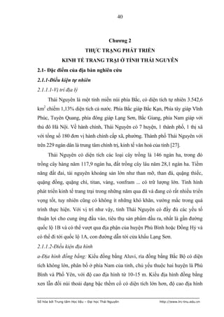 40



                                            Chƣơng 2
                             THỰC TRẠNG PHÁT TRIỂN
               KINH TẾ TRANG TRẠI Ở TỈNH THÁI NGUYÊN
2.1- Đặc điểm của địa bàn nghiên cứu
2.1.1-Điều kiện tự nhiên
2.1.1.1-Vị trí địa lý
      Thái Nguyên là một tỉnh miền núi phía Bắc, có diện tích tự nhiên 3.542,6
km2 chiếm 1,13% diện tích cả nước. Phía Bắc giáp Bắc Kạn, Phía tây giáp Vĩnh
Phúc, Tuyên Quang, phía đông giáp Lạng Sơn, Bắc Giang, phía Nam giáp với
thủ đô Hà Nội. Về hành chính, Thái Nguyên có 7 huyện, 1 thành phố, 1 thị xã
với tổng số 180 đơn vị hành chính cấp xã, phường. Thành phố Thái Nguyên với
trên 229 ngàn dân là trung tâm chính trị, kinh tế văn hoá của tỉnh [27].
      Thái Nguyên có diện tích các loại cây trồng là 146 ngàn ha, trong đó
trồng cây hàng năm 117,9 ngàn ha, đất trồng cây lâu năm 28,1 ngàn ha. Tiềm
năng đất đai, tài nguyên khoáng sản lớn như than mỡ, than đá, quặng thiếc,
quặng đồng, quặng chì, titan, vàng, vonfram ... có trữ lượng lớn. Tình hình
phát triển kinh tế trang trại trong những năm qua đã và đang có rất nhiều triển
vọng tốt, tuy nhiên cũng có không ít những khó khăn, vướng mắc trong quá
trình thực hiện. Với vị trí như vậy, tỉnh Thái Nguyên có đầy đủ các yếu tố
thuận lợi cho cung ứng đầu vào, tiêu thụ sản phẩm đầu ra, nhất là gần đường
quốc lộ 1B và có thể vượt qua địa phận của huyện Phú Bình hoặc Đồng Hỷ và
có thể đi tới quốc lộ 1A, con đường dẫn tới cửa khẩu Lạng Sơn.
2.1.1.2-Điều kiện địa hình
a-Địa hình đồng bằng: Kiểu đồng bằng Aluvi, rìa đồng bằng Bắc Bộ có diện
tích không lớn, phân bố ở phía Nam của tỉnh, chủ yếu thuộc hai huyện là Phú
Bình và Phổ Yên, với độ cao địa hình từ 10-15 m. Kiểu địa hình đồng bằng
xen lẫn đồi núi thoải dạng bậc thềm cổ có diện tích lớn hơn, độ cao địa hình


Số hóa bởi Trung tâm Học liệu – Đại học Thái Nguyên          http://www.lrc-tnu.edu.vn
 