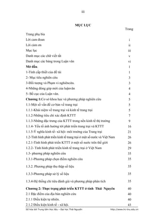 iii


                                            MỤC LỤC
                                                                              Trang
Trang phụ bìa
Lời cam đoan                                                                     i
Lời cảm ơn                                                                       ii
Mục lục                                                                         iii
Danh mục các chữ viết tắt                                                        v
Danh mục các bảng trong Luận văn                                                vi
Mở đầu.                                                                          1
1-Tính cấp thiết của đề tài                                                      1
2- Mục tiêu nghiên cứu                                                           3
3-Đối tượng và Phạm vi nghiêncứu.                                                3
4-Những đóng góp mới của luậnvăn                                                 4
5- Bố cục của Luận văn.                                                          4
Chương 1:Cơ sở khoa học và phương pháp nghiên cứu                                5
1.1-Một số vấn đề cơ bản về trang trại                                           5
1.1.1-Khái niệm về trang trại và kinh tế trang trại                              5
1.1.2-Những tiêu chí xác định KTTT                                               7
1.1.3-Những đặc trưng của KTTT trong nền kinh tế thị trường                      9
1.1.4- Yếu tố ảnh hưởng tới phát triển trang trại và KTTT                       16
1.1.5-Ý nghĩa kinh tế- xã hội- môi trường của Trang trại                        21
1.2-Tình hình phát triển kinh tế trang trại ở một số nước và Việt Nam           26
1.2.1-Tình hình phát triển KTTT ở một số nước trên thế giới                     26
1.2.2- Tình hình phát triển kinh tế trang trại ở Việt Nam                       29
1.3- phương pháp nghiên cứu                                                     35
1.3.1-Phương pháp chọn điểm nghiên cứu                                          35

1.3.2. Phương pháp thu thập số liệu                                             35

1.3.3-Phương pháp sử lý số liệu                                                 35

1.3.4-Hệ thống chỉ tiêu đánh giá và phương pháp phân tích                       35

Chương 2: Thực trạng phát triển KTTT ở tỉnh Thái Nguyên                         40
2.1 Đặc điểm của địa bàn nghiên cứu                                             40
2.1.1 Điều kiện tự nhiên.                                                       40
2.1.2 Điều kiện kinh tế - xã hội.                                               43
Số hóa bởi Trung tâm Học liệu – Đại học Thái Nguyên              http://www.lrc-tnu.edu.vn
 