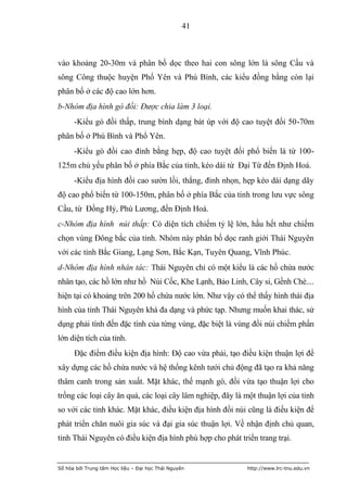 41



vào khoảng 20-30m và phân bố dọc theo hai con sông lớn là sông Cầu và
sông Công thuộc huyện Phổ Yên và Phú Bình, các kiểu đồng bằng còn lại
phân bố ở các độ cao lớn hơn.
b-Nhóm địa hình gò đồi: Được chia làm 3 loại.
      -Kiểu gò đồi thấp, trung bình dạng bát úp với độ cao tuyệt đối 50-70m
phân bố ở Phú Bình và Phổ Yên.
      -Kiểu gò đồi cao đỉnh bằng hẹp, độ cao tuyệt đối phổ biến là từ 100-
125m chủ yếu phân bố ở phía Bắc của tỉnh, kéo dài từ Đại Từ đến Định Hoá.
      -Kiểu địa hình đồi cao sườn lồi, thẳng, đỉnh nhọn, hẹp kéo dài dạng dãy
độ cao phổ biến từ 100-150m, phân bố ở phía Bắc của tỉnh trong lưu vực sông
Cầu, từ Đồng Hỷ, Phú Lương, đến Định Hoá.
c-Nhóm địa hình núi thấp: Có diện tích chiếm tỷ lệ lớn, hầu hết như chiếm
chọn vùng Đông bắc của tỉnh. Nhóm này phân bố dọc ranh giới Thái Nguyên
với các tỉnh Bắc Giang, Lạng Sơn, Bắc Kạn, Tuyên Quang, Vĩnh Phúc.
d-Nhóm địa hình nhân tác: Thái Nguyên chỉ có một kiểu là các hồ chứa nước
nhân tạo, các hồ lớn như hồ Núi Cốc, Khe Lạnh, Bảo Linh, Cây si, Gềnh Chè....
hiện tại có khoảng trên 200 hồ chứa nước lớn. Như vậy có thể thấy hình thái địa
hình của tỉnh Thái Nguyên khá đa dạng và phức tạp. Nhưng muốn khai thác, sử
dụng phải tính đến đặc tính của từng vùng, đặc biệt là vùng đồi núi chiếm phần
lớn diện tích của tỉnh.
      Đặc điểm điều kiện địa hình: Độ cao vừa phải, tạo điều kiện thuận lợi để
xây dựng các hồ chứa nước và hệ thống kênh tưới chủ động đã tạo ra khả năng
thâm canh trong sản xuất. Mặt khác, thế mạnh gò, đồi vừa tạo thuận lợi cho
trồng các loại cây ăn quả, các loại cây lâm nghiệp, đây là một thuận lợi của tỉnh
so với các tỉnh khác. Mặt khác, điều kiện địa hình đồi núi cũng là điều kiện để
phát triển chăn nuôi gia súc và đại gia súc thuận lợi. Về nhận định chủ quan,
tỉnh Thái Nguyên có điều kiện địa hình phù hợp cho phát triển trang trại.


Số hóa bởi Trung tâm Học liệu – Đại học Thái Nguyên        http://www.lrc-tnu.edu.vn
 