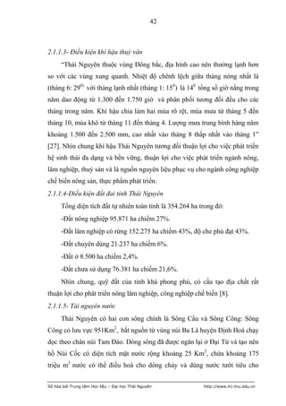 42



2.1.1.3- Điều kiện khí hậu thuỷ văn
      “Thái Nguyên thuộc vùng Đông bắc, địa hình cao nên thường lạnh hơn
so với các vùng xung quanh. Nhiệt độ chênh lệch giữa tháng nóng nhất là
(tháng 6: 290) với tháng lạnh nhất (tháng 1: 150) là 140 tổng số giờ nắng trong
năm dao động từ 1.300 đến 1.750 giờ và phân phối tương đối đều cho các
tháng trong năm. Khí hậu chia làm hai mùa rõ rệt, mùa mưa từ tháng 5 đến
tháng 10, mùa khô từ tháng 11 đến tháng 4. Lượng mưa trung bình hàng năm
khoảng 1.500 đến 2.500 mm, cao nhất vào tháng 8 thấp nhất vào tháng 1”
[27]. Nhìn chung khí hậu Thái Nguyên tương đối thuận lợi cho việc phát triển
hệ sinh thái đa dạng và bền vững, thuận lợi cho việc phát triển ngành nông,
lâm nghiệp, thuỷ sản và là nguồn nguyên liệu phục vụ cho ngành công nghiệp
chế biến nông sản, thực phẩm phát triển.
2.1.1.4-Điều kiện đất đai tỉnh Thái Nguyên
      Tổng diện tích đất tự nhiên toàn tỉnh là 354.264 ha trong đó:
      -Đất nông nghiệp 95.871 ha chiếm 27%.
      -Đất lâm nghiệp có rừng 152.275 ha chiếm 43%, độ che phủ đạt 43%.
      -Đất chuyên dùng 21.237 ha chiếm 6%.
      -Đất ở 8.500 ha chiếm 2,4%.
      -Đất chưa sử dụng 76.381 ha chiếm 21,6%.
      Nhìn chung, quỹ đất của tỉnh khá phong phú, có cấu tạo địa chất rất
thuận lợi cho phát triển nông lâm nghiệp, công nghiệp chế biến [8].
2.1.1.5- Tài nguyên nước
      Thái Nguyên có hai con sông chính là Sông Cầu và Sông Công: Sông
Công có lưu vực 951Km2, bắt nguồn từ vùng núi Ba Lá huyện Định Hoá chạy
dọc theo chân núi Tam Đảo. Dòng sông đã được ngăn lại ở Đại Từ và tạo nên
hồ Núi Cốc có diện tích mặt nước rộng khoảng 25 Km2, chứa khoảng 175
triệu m3 nước có thể điều hoà cho dòng chảy và dùng nước tưới tiêu cho


Số hóa bởi Trung tâm Học liệu – Đại học Thái Nguyên        http://www.lrc-tnu.edu.vn
 
