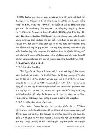 43



12.000.ha lúa hai vụ, màu, cây công nghiệp và cung cấp nước sinh hoạt cho
thành phố Thái Nguyên và thị xã Sông Công. Sông Cầu nằm trong hệ thống
sông Thái Bình, có lưu vực 3.480 Km2 , bắt nguồn từ dãy nói Hoa Nam chảy
qua chợ Đồn theo hướng Bắc-Đông Nam. Hệ thống thuỷ nông sông cầu tưới
cho 24.000.ha lúa 2 vụ của các huyện Phú Bình (Thái Nguyên), Hiệp Hoà, Tân
Yên (Bắc Giang). Ngoài ra Thái Nguyên còn có trữ lượng nước ngầm khá lớn
nhưng việc khai thác sử dụng còn hạn chế. Theo đánh giá của các cơ quan
chuyên môn, trên các con sông chảy qua có thể xây dựng các công trình thuỷ
điện kết hợp với thuỷ lợi quy mô nhỏ. Việc xây dựng các công trình này sẽ góp
phần làm cho nông thôn vùng cao tiến bộ nhanh trên các mặt chế biến quy mô
nhỏ, đặc biệt là bảo vệ khôi phục rừng phòng hộ đầu nguồn, góp phần chống lũ
lụt, hạn hán cũng như đưa ánh sáng và công nghiệp nông thôn phát triển [20].
2.1.2- Điều kiện kinh tế xã hội
2.1.2.1-Dân số và lao động
      Thái Nguyên có 7 huyện, 1 thành phố, 1 thị xã với tổng số 180 đơn vị
hành chính cấp xã, phường. Có 1.085.872 dân, tốc độ tăng trưởng 0.19% năm,
mật độ dân số là 307 người/km2, cơ cấu nam, nữ là 49.8/50.2%. Số người
trong đó độ tuổi lao động 742.054 người chiếm 68,3% [8].Với lực lượng lao
động dồi dào như vậy thì đây cũng là nhân tố tích cực cho mặt phát triển kinh
tế trang trại trên địa bàn tỉnh, khi mà các ngành chế biến cũng như công
nghiệp chưa phát triển, chưa lo đủ công ăn việc làm cho hàng vạn lao động,
và cũng là yếu tố tích cực trong việc giữ gìn an ninh trật tự trên địa bàn.
2.1.2.2-Cơ sở hạ tầng và các yếu tố khác
      -Giao thông: Đường bộ của tỉnh có tổng chiều dài là 2.753km,
29.43km/km2 và 0.99km/1000 dân. Đã có100% số xã trong tỉnh có đường ôtô
đến tận trung tâm cụm xã. Thái Nguyên có hệ thống giao thông khá thuận lợi,
quốc lộ 3 nối giữa Hà Nội-Thái Nguyên (80,4km)-Bắc Kạn-Cao Bằng tới biên
giới Việt Trung. Quốc lộ 1B nối Thái Nguyên-Lạng Sơn (Phía Thái Nguyên

Số hóa bởi Trung tâm Học liệu – Đại học Thái Nguyên         http://www.lrc-tnu.edu.vn
 