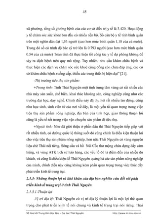 45



xã phường, tổng số giường bệnh của các cơ sở điều trị y tế là 3.420. Hoạt động
y tế chăm sóc sức khoẻ ban đầu có nhiều tiến bộ. Số cán bộ y tế tính bình quân
trên một nghìn dân đạt 1,53 người (cao hơn mức bình quân 1,18 của cả nước).
Trong đó số có trình độ bác sỹ trở lên là 0.793 người (cao hơn mức bình quân
0.54 của cả nước) Toàn tỉnh đã thực hiện tốt công tác y tế dự phòng không để
sảy ra dịch bệnh trên quy mô rộng. Tuy nhiên, nhu cầu khám chữa bệnh và
thực hiện các dịch vụ chăm sóc sức khoẻ cộng đồng còn chưa đáp ứng, các cơ
sở khám chữa bệnh xuống cấp, thiếu các trang thiết bị hiện đại” [21].
      -Thị trường tiêu thụ sản phẩm:
      +Trong tỉnh: Tỉnh Thái Nguyên một tỉnh trung tâm vùng có rất nhiều các
nhà máy sản xuất, chế biến, khai thác khoáng sản, công nghiệp cũng như các
trường đại học, dạy nghề. Chính điều này đã thu hút rất nhiều lao động, cũng
như học sinh, sinh viên từ các nơi về đây, là một yếu tố quan trọng trong việc
tiêu thụ sản phẩm nông nghiệp, địa bàn của tỉnh hẹp, giao thông thuận lợi
cũng là yếu tố tốt trong việc vận chuyển sản phẩm đi tiêu thụ.
      +Ngoài tỉnh: Như đã giới thiệu ở phần đầu thì Thái Nguyên tiếp giáp với
rất nhiều tỉnh, có đường quốc lộ thông suốt đó cũng chính là điều kiện thuận lợi
cho việc tiêu thụ sản phẩm nông nghiệp, hơn nữa Thái Nguyên có vùng nguyên
liệu chè Thái nổi tiếng, Sông cầu và hồ Núi Cốc thơ mộng chứa đựng đầy cảm
hứng, và vùng ATK lịch sử hào hùng, các yếu tố đó là điểm đến của nhiều du
khách, và cũng là điều kiện để Thái Nguyên quảng bá các sản phẩm nông nghiệp
của mình, chính điều này cũng không kém phần quan trọng trong việc thúc đẩy
phát triển kinh tế trang trại.
2.1.3- Những thuận lợi và khó khăn của địa bàn nghiên cứu đối với phát
triển kinh tế trang trại ở tỉnh Thái Nguyên
2.1.3.1-Thuận lợi
      -Vị trí địa lý: Thái Nguyên có vị trí địa lý thuận lợi là một lợi thế quan
trọng cho phát triển kinh tế nói chung và kinh tế trang trại nói riêng. Thái

Số hóa bởi Trung tâm Học liệu – Đại học Thái Nguyên        http://www.lrc-tnu.edu.vn
 
