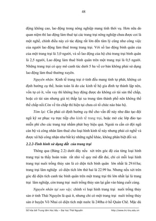 48



động không cao, lao động trong nông nghiệp mang tính thời vụ. Hơn nữa do
quan niệm thì lao động làm thuê tại các trang trại nông nghiệp chưa được coi là
một nghề, chính điều này có tác động rất lớn đến tâm lý cũng như công việc
của người lao động làm thuê trong trang trại. Với số lao động bình quân của
của một trang trại là 3,0 người, và số lao động của hộ chủ trang trại bình quân
là 2,5 người, Lao động làm thuê bình quân trên một trang trại là 0,5 người.
Những trang trại có quy mô canh tác dưới 5 ha về cơ bản không phải sử dụng
lao động làm thuê thường xuyên.
      Nguyên nhân: Kinh tế trang trại ở tỉnh đều mang tính tự phát, không có
định hướng cụ thể, hoàn toàn là do các kinh tế hộ gia đình tự thành lập nên,
vốn tự có ít, vốn vay thì không huy động được do không có tài sản thế chấp,
hoặc có tài sản nhưng giá trị thấp lại xa trung tâm thành phố nên không thể
thế chấp nổi.Còn về tín chấp thì hiện tại chưa có tổ chức nào bảo hộ.
      Tóm lại: Cần phải có định hướng cụ thể cho vấn đề này như đào tạo đội
ngũ kỹ sư phục vụ trực tiếp cho kinh tế trang trại, hoặc mở các lớp đào tạo
miễn phí cho các trang trại nhằm phát huy hiệu quả. Ngoài ra cần có đội ngũ
cán bộ và công nhân làm thuê cho loại hình kinh tế này nhưng phải có nghề và
được xã hội công nhận như bất kỳ những nghề khác, không phân biệt đối xử.
2.2.2-Tình hình sử dụng đất của trang trại
      Thông qua (Bảng 2.2) dưới đây nếu xét trên góc độ của từng loại hình
trang trại ta thấy hoàn toàn rất nhỏ về quy mô đất đai, chỉ có mỗi loại hình
trang trại nuôi trồng thủy sản là có diện tích bình quân lớn nhất là 29.61ha;
trang trại lâm nghiệp có diện tích lớn thứ hai là 22.99 ha. Nhưng nếu xét trên
góc độ diện tích canh tác bình quân trên một trang trại thì lớn nhất lại là trang
trại lâm nghiệp, còn trang trại nuôi trồng thủy sản lại gần vào hàng cuối cùng.
      Nguyên nhân tại sao vậy; chính vì loại hình trang trại nuôi trồng thủy
sản ở tỉnh Thái Nguyên là quá ít, nhưng chỉ có một trang trại nuôi trồng thủy
sản ở huyện Võ Nhai có diện tích mặt nước là 240ha ở hồ Quán Chẽ. Mặc dù

Số hóa bởi Trung tâm Học liệu – Đại học Thái Nguyên        http://www.lrc-tnu.edu.vn
 