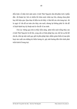 49



điều kiện về diện tích mặt nước ở tỉnh Thái Nguyên như đã phân tích ở phần
đầu rất thuận lợi, bởi có nhiều hồ chứa nước nhân tạo lớn, nhưng chưa phát
huy hết hiệu qủa. Qua thực tế điều tra tôi thấy vì hầu hết các chủ trang trại rất
lo ngại về vấn đề an toàn cho thủy sản nuôi, nhưng lại không phải là vấn đề
về dịch bệnh hay kỹ thuật mà là vấn đề về an ninh.
      Tóm lại: thông qua trên ta thấy tiềm năng phát triển nuôi trồng thủy sản
ở tỉnh Thái Nguyên là rất lớn, xong cần có biện pháp hay các chế tài cụ thể để
răn đe, trấn áp một cách gay gắt từ phía pháp luật, nhằm giảm thiểu tệ nạn phá
hoại sản xuất của những kẻ thiếu lương tri, gây ảnh hưởng đến tiến trình phát
triển kinh tế trang trại.




Số hóa bởi Trung tâm Học liệu – Đại học Thái Nguyên        http://www.lrc-tnu.edu.vn
 