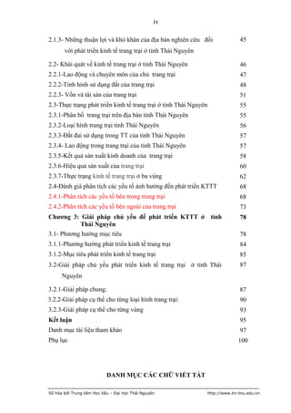 iv

2.1.3- Những thuận lợi và khó khăn của địa bàn nghiên cứu đối                    45
       với phát triển kinh tế trang trại ở tỉnh Thái Nguyên

2.2- Khái quát về kinh tế trang trại ở tỉnh Thái Nguyên                          46
2.2.1-Lao động và chuyên môn của chủ trang trại                                  47
2.2.2-Tình hình sử dụng đất của trang trại                                       48
2.2.3- Vốn và tài sản của trang trại                                             51
2.3-Thực trạng phát triển kinh tế trang trại ở tỉnh Thái Nguyên                  55
2.3.1-Phân bố trang trại trên địa bàn tỉnh Thái Nguyên                           55
2.3.2-Loại hình trang trại tỉnh Thái Nguyên                                      56
2.3.3-Đất đai sử dụng trong TT của tỉnh Thái Nguyên                              57
2.3.4- Lao động trong trang trại của tỉnh Thái Nguyên                            57
2.3.5-Kết quả sản xuất kinh doanh của trang trại                                 58
2.3.6-Hiệu quả sản xuất của trang trại                                           60
2.3.7-Thực trạng kinh tế trang trại ở ba vùng                                    62
2.4-Đánh giá phân tích các yếu tố ảnh hưởng đến phát triển KTTT                  68
2.4.1-Phân tích các yếu tố bên trong trang trại                                  68
2.4.2-Phân tích các yếu tố bên ngoài của trang trại                              73
Chương 3: Giải pháp chủ yếu để phát triển KTTT ở tỉnh                            78
         Thái Nguyên
3.1- Phương hướng mục tiêu                                                       78
3.1.1-Phương hướng phát triển kinh tế trang trại                                 84
3.1.2-Mục tiêu phát triển kinh tế trang trại                                     85
3.2-Giải pháp chủ yếu phát triển kinh tế trang trại ở tỉnh Thái                  87
      Nguyên

3.2.1-Giải pháp chung:                                                           87
3.2.2-Giải pháp cụ thể cho từng loại hình trang trại:                            90
3.2.3-Giải pháp cụ thể cho từng vùng                                             93
Kết luận                                                                         95
Danh mục tài liệu tham khảo                                                      97
Phụ lục                                                                         100




                           DANH MỤC CÁC CHỮ VIẾT TẮT

Số hóa bởi Trung tâm Học liệu – Đại học Thái Nguyên               http://www.lrc-tnu.edu.vn
 