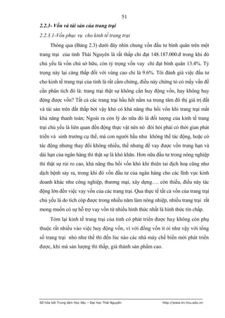 51
2.2.3- Vốn và tài sản của trang trại
2.2.3.1-Vốn phục vụ cho kinh tế trang trại
      Thông qua (Bảng 2.3) dưới đây nhìn chung vốn đầu tư bình quân trên một
trang trại của tỉnh Thái Nguyên là rất thấp chỉ đạt 148.187.000.đ trong khi đó
chủ yếu là vốn chủ sở hữu, còn tỷ trọng vốn vay chỉ đạt bình quân 13.4%. Tỷ
trọng này lại càng thấp đối với vùng cao chỉ là 9.6%. Tôi đánh giá việc đầu tư
cho kinh tế trang trại của tỉnh là rất cầm chừng, điều này chứng tỏ có mấy vấn đề
cần phân tích đó là: trang trại thật sự không cần huy động vốn, hay không huy
động được vốn? Tất cả các trang trại hầu hết nằm xa trung tâm đô thị giá trị đất
và tài sản trên đất thấp bởi vậy khó có khả năng thu hồi vốn khi trang trại mất
khả năng thanh toán; Ngoài ra còn lý do nữa đó là đối tượng của kinh tế trang
trại chủ yếu là liên quan đến động thực vật nên nó đòi hỏi phải có thời gian phát
triển và sinh trưởng cụ thể, mà con người hầu như không thể tác động, hoặc có
tác động nhưng thay đổi không nhiều, thế nhưng để vay được vốn trung hạn và
dài hạn của ngân hàng thì thật sự là khó khăn. Hơn nữa đầu tư trong nông nghiệp
thì thật sự rủi ro cao, khả năng thu hồi vốn khó khi thiên tai địch hoạ cũng như
dịch bệnh sảy ra, trong khi đó vốn đầu tư của ngân hàng cho các lĩnh vực kinh
doanh khác như công nghiệp, thương mại, xây dựng…. còn thiếu, điều này tác
động lớn đến việc vay vốn của các trang trại. Qua thực tế tất cả vốn của trang trại
chủ yếu là do tích cóp được trong nhiều năm làm nông nhiệp, nhiều trang trại rất
mong muốn có sự hỗ trợ vay vốn từ nhiều hình thức nhất là hình thức tín chấp.
      Tóm lại kinh tế trang trại của tỉnh có phát triển được hay không còn phụ
thuộc rất nhiều vào việc huy động vốn, vì với đồng vốn ít ỏi như vậy với tổng
số trang trại nhỏ như thế thì đến lúc nào các nhà máy chế biến mới phát triển
được, khi mà sản lượng thì thấp, giá thành sản phẩm cao.




Số hóa bởi Trung tâm Học liệu – Đại học Thái Nguyên         http://www.lrc-tnu.edu.vn
 