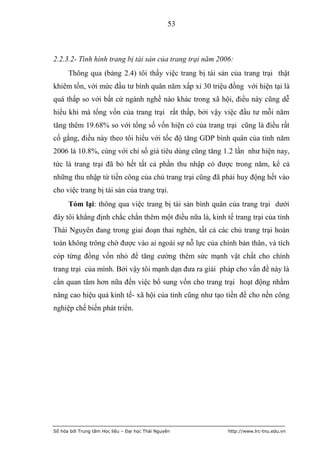 53



2.2.3.2- Tình hình trang bị tài sản của trang trại năm 2006:
      Thông qua (bảng 2.4) tôi thấy việc trang bị tài sản của trang trại thật
khiêm tốn, với mức đầu tư bình quân năm xấp xỉ 30 triệu đồng với hiện tại là
quá thấp so với bất cứ ngành nghề nào khác trong xã hội, điều này cũng dễ
hiểu khi mà tổng vốn của trang trại rất thấp, bởi vậy việc đầu tư mỗi năm
tăng thêm 19.68% so với tổng số vốn hiện có của trang trại cũng là điều rất
cố gắng, điều này theo tôi hiểu với tốc độ tăng GDP bình quân của tỉnh năm
2006 là 10.8%, cùng với chỉ số giá tiêu dùng cũng tăng 1.2 lần như hiện nay,
tức là trang trại đã bỏ hết tất cả phần thu nhập có được trong năm, kể cả
những thu nhập từ tiền công của chủ trang trại cũng đã phải huy động hết vào
cho việc trang bị tài sản của trang trại.
      Tóm lại: thông qua việc trang bị tài sản bình quân của trang trại dưới
đây tôi khẳng định chắc chắn thêm một điều nữa là, kinh tế trang trại của tỉnh
Thái Nguyên đang trong giai đoạn thai nghén, tất cả các chủ trang trại hoàn
toàn không trông chờ được vào ai ngoài sự nỗ lực của chính bản thân, và tích
cóp từng đồng vốn nhỏ để tăng cường thêm sức mạnh vật chất cho chính
trang trại của mình. Bởi vậy tôi mạnh dạn đưa ra giải pháp cho vấn đề này là
cần quan tâm hơn nữa đến việc bổ sung vốn cho trang trại hoạt động nhằm
nâng cao hiệu quả kinh tế- xã hội của tỉnh cũng như tạo tiền đề cho nền công
nghiệp chế biến phát triển.




Số hóa bởi Trung tâm Học liệu – Đại học Thái Nguyên       http://www.lrc-tnu.edu.vn
 