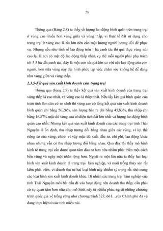 58



     Thông qua (Bảng 2.8) ta thấy số lượng lao động bình quân trên trang trại
ở vùng cao nhiều hơn vùng giữa và vùng thấp, vì thực tế đất sử dụng cho
trang trại ở vùng cao là rất lớn nên cần một lượng người tương đối để phục
vụ. Nhưng nếu như tính số lao động trên 1 ha canh tác thì quả thực vùng núi
cao lại là nơi có mật độ lao động thấp nhất, cụ thể mỗi người phải phụ trách
tới 3.5 ha đất canh tác, đây là một con số quá lớn so với sức lao động của con
người, hơn nữa vùng này địa hình phức tạp việc chăm sóc không hề dễ dàng
như vùng giữa và vùng thấp.
2.3.5-Kết quả sản xuất kinh doanh của trang trại
     Thông qua (bảng 2.9) ta thấy kết quả sản xuất kinh doanh của trang trại
vùng thấp là cao nhất, và vùng cao là thấp nhất. Nếu lấy kết quả bình quân của
toàn tỉnh làm căn cứ so sánh thì vùng cao có tổng kết quả sản xuất kinh doanh
bình quân chỉ bằng 56,26%, sản lượng bán ra chỉ bằng 45,83%, thu nhập chỉ
bằng 16,87% mặc dù vùng cao có diện tích đất lớn nhất và lượng lao động bình
quân cao nhất. Nhưng kết quả sản xuất kinh doanh của các trang trại tỉnh Thái
Nguyên là ổn định, thu nhập tương đối bằng nhau giữa các vùng, vì lợi thế
riêng có của vùng, chính vì vậy mặc dù xuất đầu tư, chi phí, lao động khác
nhau nhưng vẫn có thu nhập tương đối bằng nhau. Qua đây tôi thấy mô hình
kinh tế trang trại cần được quan tâm đầu tư hơn nữa nhằm phát triển một cách
bền vững và ngày một nhân rộng hơn. Ngoài ra một lần nữa ta thấy hai loại
hình sản xuất kinh doanh là trang trại lâm nghiệp, và nuôi trồng thủy sản rất
kém phát triển, vì doanh thu từ hai loại hình này chiếm tỷ trọng rất nhỏ trong
các loại hình sản xuất kinh doanh khác. Dĩ nhiên các trang trại lâm nghiệp của
tỉnh Thái Nguyên mới bắt đầu đi vào hoạt động nên doanh thu thấp, cần phải
có sự quan tâm hơn nữa cho mô hình này từ nhiều phía, ngoài những chương
trình quốc gia về trồng rừng như chương trình 327; 661…của Chính phủ đã và
đang thực hiện ở các tỉnh miền núi.
 