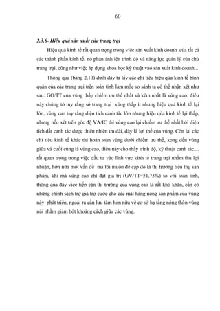 60



2.3.6- Hiệu quả sản xuất của trang trại
     Hiệu quả kinh tế rất quan trọng trong việc sản xuất kinh doanh của tất cả
các thành phần kinh tế, nó phản ánh lên trình độ và năng lực quản lý của chủ
trang trại, cũng như việc áp dụng khoa học kỹ thuật vào sản xuất kinh doanh...
     Thông qua (bảng 2.10) dưới đây ta lấy các chỉ tiêu hiệu qủa kinh tế bình
quân của các trang trại trên toàn tỉnh làm mốc so sánh ta có thể nhận xét như
sau: GO/TT của vùng thấp chiếm ưu thế nhất và kém nhất là vùng cao; điều
này chứng tỏ tuy rằng số trang trại vùng thấp ít nhưng hiệu quả kinh tế lại
lớn, vùng cao tuy rằng diện tích canh tác lớn nhưng hiệu qủa kinh tế lại thấp,
nhưng nếu xét trên góc độ VA/IC thì vùng cao lại chiếm ưu thế nhất bởi diện
tích đất canh tác được thiên nhiên ưu đãi, đây là lợi thế của vùng. Còn lại các
chỉ tiêu kinh tế khác thì hoàn toàn vùng dưới chiếm ưu thế, xong đến vùng
giữa và cuối cùng là vùng cao, điều này cho thấy trình độ, kỹ thuật canh tác....
rất quan trọng trong việc đầu tư vào lĩnh vực kinh tế trang trại nhằm thu lợi
nhuận, hơn nữa một vấn đề mà tôi muốn đề cập đó là thị trường tiêu thụ sản
phẩm, khi mà vùng cao chỉ đạt giá trị (GV/TT=51.73%) so với toàn tỉnh,
thông qua đây việc tiếp cận thị trường của vùng cao là rất khó khăn, cần có
những chính sách trợ giá trợ cước cho các mặt hàng nông sản phẩm của vùng
này phát triển, ngoài ra cần lưu tâm hơn nữa về cơ sở hạ tầng nông thôn vùng
núi nhằm giảm bớt khoảng cách giữa các vùng.
 