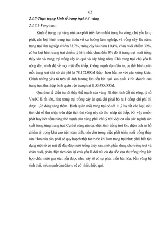 62
2.3.7-Thực trạng kinh tế trang trại ở 3 vùng
2.3.7.1-Vùng cao:
     Kinh tế trang trại vùng núi cao phát triển kém nhất trong ba vùng, chủ yếu là tự
phát, các loại hình trang trại thiên về xu hướng lâm nghiệp, và trồng cây lâu năm;
trang trại lâm nghiệp chiếm 33.7%, trồng cây lâu năm 10,4%, chăn nuôi chiếm 39%,
có ba loại hình trang trại chiếm tỷ lệ ít nhất chưa đến 3% đó là trang trại nuôi trồng
thủy sản và trang trại trồng cây ăn quả và cây hàng năm. Chủ trang trại chủ yếu là
nông dân, trình độ về mọi mặt đều thấp, không mạnh dạn đầu tư, cụ thể bình quân
mỗi trang trại chỉ có chi phí là 78.172.000.đ thấp hơn hẳn so với các vùng khác.
Chính những yếu tố trên đã ảnh hưởng lớn đến kết quả sản xuất kinh doanh của
trang trại, thu nhập bình quân trên trang trại là 33.485.000.đ.
     Qua thực tế điều tra tôi thấy thế mạnh của vùng là diện tích đất rất rộng, tỷ số
VA/IC là rất lớn, như trang trại trồng cây ăn quả chỉ phải bỏ ra 1 đồng chi phí thì
được 1,26 đồng tăng thêm. Bình quân mỗi trang trại có tới 11,7 ha đất các loại, nếu
tính chỉ số thu nhập trên diện tích thì vùng này có thu nhập rất thấp, bởi vậy muốn
phát huy hết tiềm năng thế mạnh của vùng phải chú ý tới việc cơ cấu các ngành sản
xuất trong từng trang trại. Cụ thể vùng núi cao diện tích trồng trọt lớn, diện tích ao hồ
chiếm tỷ trọng khá cao trên toàn tỉnh, nên chú trọng việc phát triển nuôi trồng thủy
sản. Hơn nữa cần phải có quy hoạch thật tốt trước khi làm trang trại như: phải biết tận
dụng một số eo núi để đắp đập nuôi trồng thủy sản, một phần dùng cho trồng trọt và
chăn nuôi, phần diện tích còn lại chủ yếu là đồi núi có độ dốc cao thì trồng rừng kết
hợp chăn nuôi gia súc; nếu được như vậy sẽ có sự phát triển hài hòa, bền vững hệ
sinh thái, nếu mạnh dạn đầu tư sẽ có nhiều hiệu quả.
 