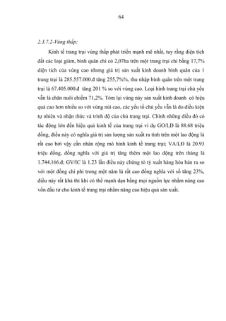 64



2.3.7.2-Vùng thấp:
     Kinh tế trang trại vùng thấp phát triển mạnh mẽ nhất, tuy rằng diện tích
đất các loại giảm, bình quân chỉ có 2,07ha trên một trang trại chỉ bằng 17,7%
diện tích của vùng cao nhưng giá trị sản xuất kinh doanh bình quân của 1
trang trại là 285.557.000.đ tăng 255,7%%, thu nhập bình quân trên một trang
trại là 67.405.000.đ tăng 201 % so với vùng cao. Loại hình trang trại chủ yếu
vẫn là chăn nuôi chiếm 71,2%. Tóm lại vùng này sản xuất kinh doanh có hiệu
quả cao hơn nhiều so với vùng núi cao, các yếu tố chủ yếu vẫn là do điều kiện
tự nhiên và nhận thức và trình độ của chủ trang trại. Chính những điều đó có
tác động lớn đến hiệu quả kinh tế của trang trại ví dụ GO/LĐ là 88.68 triệu
đồng, điều này có nghĩa giá trị sản lượng sản xuất ra tính trên một lao động là
rất cao bởi vậy cần nhân rộng mô hình kinh tế trang trại; VA/LĐ là 20.93
triệu đồng, đồng nghĩa với giá trị tăng thêm một lao động trên tháng là
1.744.166.đ; GV/IC là 1.23 lần điều này chứng tỏ tỷ xuất hàng hóa bán ra so
với một đồng chi phí trong một năm là rất cao đồng nghĩa với số tăng 23%,
điều này rất khả thi khi có thể mạnh dạn bằng mọi nguồn lực nhằm nâng cao
vốn đầu tư cho kinh tế trang trại nhằm nâng cao hiệu quả sản xuất.
 