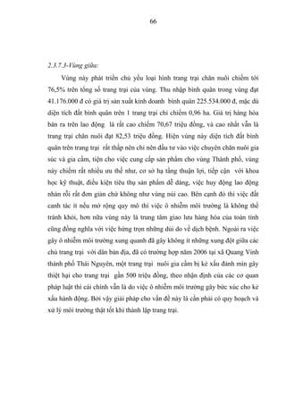 66




2.3.7.3-Vùng giữa:
     Vùng này phát triển chủ yếu loại hình trang trại chăn nuôi chiếm tới
76,5% trên tổng số trang trại của vùng. Thu nhập bình quân trong vùng đạt
41.176.000 đ có giá trị sản xuất kinh doanh bình quân 225.534.000 đ, mặc dù
diện tích đất bình quân trên 1 trang trại chỉ chiếm 0,96 ha. Giá trị hàng hóa
bán ra trên lao động là rất cao chiếm 70,67 triệu đồng, và cao nhất vẫn là
trang trại chăn nuôi đạt 82,53 triệu đồng. Hiện vùng này diện tích đất bình
quân trên trang trại rất thấp nên chỉ nên đầu tư vào việc chuyên chăn nuôi gia
súc và gia cầm, tiện cho việc cung cấp sản phẩm cho vùng Thành phố, vùng
này chiếm rất nhiều ưu thế như, cơ sở hạ tầng thuận lợi, tiếp cận với khoa
học kỹ thuật, điều kiện tiêu thụ sản phẩm dễ dàng, việc huy động lao động
nhàn rỗi rất đơn giản chứ không như vùng núi cao. Bên cạnh đó thì việc đất
canh tác ít nếu mở rộng quy mô thì việc ô nhiễm môi trường là không thể
tránh khỏi, hơn nữa vùng này là trung tâm giao lưu hàng hóa của toàn tỉnh
cũng đồng nghĩa với việc hứng trọn những dủi do về dịch bệnh. Ngoài ra việc
gây ô nhiễm môi trường xung quanh đã gây không ít những xung đột giữa các
chủ trang trại với dân bản địa, đã có trường hợp năm 2006 tại xã Quang Vinh
thành phố Thái Nguyên, một trang trại nuôi gia cầm bị kẻ xấu đánh mìn gây
thiệt hại cho trang trại gần 500 triệu đồng, theo nhận định của các cơ quan
pháp luật thì cái chính vẫn là do việc ô nhiễm môi trường gây bức xúc cho kẻ
xấu hành động. Bởi vậy giải pháp cho vấn đề này là cần phải có quy hoạch và
xử lý môi trường thật tốt khi thành lập trang trại.
 