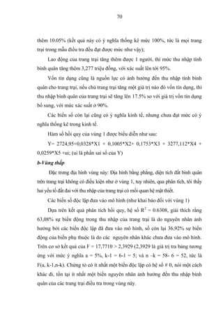 70



thêm 10.05% (kết quả này có ý nghĩa thống kê mức 100%, tức là mọi trang
trại trong mẫu điều tra đều đạt được mức như vậy);
     Lao động của trang trại tăng thêm được 1 người, thì mức thu nhập tính
bình quân tăng thêm 3,277 triệu đồng, với xác suất lên tới 95%.
     Vốn tín dụng cũng là nguồn lực có ảnh hưởng đến thu nhập tính bình
quân cho trang trại, nếu chủ trang trại tăng một giá trị nào đó vốn tín dụng, thì
thu nhập bình quân của trang trại sẽ tăng lên 17.5% so với giá trị vốn tín dụng
bổ sung, với mức xác suất ở 90%.
     Các biến số còn lại cũng có ý nghĩa kinh tế, nhưng chưa đạt mức có ý
nghĩa thống kê trong kinh tế.
     Hàm số hồi quy của vùng 1 được biểu diễn như sau:
     Y= 2724,95+0,0328*X1 + 0,1005*X2+ 0,1753*X3 + 3277,112*X4 +
0,0259*X5 +ui; (ui là phần sai số của Y)
b-Vùng thấp
      Đặc trưng địa hình vùng này: Địa hình bằng phẳng, diện tích đất bình quân
trên trang trại không có điều kiện như ở vùng 1, tuy nhiên, qua phân tích, tôi thấy
hai yếu tố đất đai với thu nhập của trang trại có mối quan hệ mật thiết.
     Các biến số độc lập đưa vào mô hình (như khai báo đối với vùng 1)
     Dựa trên kết quả phân tích hồi quy, hệ số R2 = 0.6308, giải thích rằng
63,08% sự biến động trong thu nhập của trang trại là do nguyên nhân ảnh
hưởng bởi các biến độc lập đã đưa vào mô hình, số còn lại 36,92% sự biến
động của biến phụ thuộc là do các nguyên nhân khác chưa đưa vào mô hình.
Trên cơ sở kết quả của F = 17,7710 > 2,3929 (2,3929 là giá trị tra bảng tương
ứng với mức ý nghĩa a = 5%, k-1 = 6-1 = 5; và n –k = 58- 6 = 52, tức là
F(a, k-1,n-k). Chứng tỏ có ít nhất một biến độc lập có hệ số  0, nói một cách
khác đi, tồn tại ít nhất một biến nguyên nhân ảnh hưởng đến thu nhập bình
quân của các trang trại điều tra trong vùng này.
 