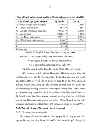 73



 Bảng 2.16 Ảnh hƣởng của một số nhân tố đến thu nhập của trang trại năm 2006
    Các biến số độc lập và tham số           Hệ số biến              Giá trị t
Hệ số chặn (tung độ gốc/ hằng số)               23411.0271                 2.1594
X1- Chi phí của trang trại                          0.0143*                1.6651
X2- Vốn chủ sở hữu của trang trại                 0.0725**                 2.6365
X3- Vốn tín dụng                                 0.1266***                 3.1616
X4- Lao động của trang trại                     -1077.1111                -0.2916
X5- Diện tích đất của trang trại                  1.0486**                 2.5945
F                                                   31,8642
  2
R                                                     0,7759
Số trang trại                                             52
           (Nguồn: Số liệu phân tích dựa theo điều tra trang trại, 2006)
     Ghi chú: *** có ý nghĩa thống kê tại mức độ xác suất: 99%
              ** có ý nghĩa thống kê tại mức độ xác suất: 99 %
               * có ý nghĩa thống kê tại mức độ xác suất: 90 %
       Các biến số có ý nghĩa thống kê từ mức 90% trở lên có 3 biến số,
       Nếu giả thiết các biến số khác không đổi: Khi chủ trang trại vùng này
có thêm một giá trị nào đó vốn chủ sở hữu, thì thu nhập của trang trại có thể
tăng thêm 7.25% so với số vốn bỏ thêm, với mức độ tin cậy 99%. Cũng giả
thiết các biến số khác không đổi, nếu chủ trang trại tăng thêm một giá trị nào
đó vốn tín dụng, thu nhập bình quân của trang trại sẽ tăng thêm 12.66% so với
giá trị vốn tín dụng tăng thêm, với độ tin cậy là 99%. Đặc biệt, biến số diện tích
đất đai ảnh hưởng lớn tới thu nhập (so sánh với hai vùng nêu trên), giả thiết các
biến số khác không đổi, mà trang trại tăng thêm 1000m2 đất canh tác, thu nhập
bình quân của trang trại sẽ tăng thêm 1,048 triệu đồng, với độ tin cậy đạt 99%.
2.4.2-Phân tích các yếu tố bên ngoài của các trang trại
2.4.2.1-Thị trường tiêu thụ sản phẩm
     Thị trường tiêu thụ sản phẩm ở Thái Nguyên là vô cùng to lớn, Thái
Nguyên là trung tâm vùng, là nơi đào tạo lớn thứ 3 trên toàn quốc, lượng học
 