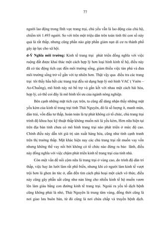 77



người lao động trong lĩnh vực trang trại, chủ yếu vẫn là lao động của chủ hộ,
chiếm tới 1.493 người. So với trên một triệu dân trên toàn tỉnh thì con số này
quả là rất thấp, nhưng cũng phần nào góp phần giảm nạn di cư ra thành phố
gây áp lực cho xã hội.
d-Ý Nghĩa môi trƣờng: Kinh tế trang trại phát triển đồng nghĩa với việc
ruộng đất được khai thác một cách hợp lý hơn loại hình kinh tế hộ, điều này
đã có tác động tích cực đến môi trường sống, giảm thiểu việc tàn phá và đưa
môi trường sống trở về gần với tự nhiên hơn. Thật vậy qua điều tra các trang
trại tôi thấy hầu hết các trang trại đều sử dụng hợp lý mô hình VAC ( Vườn –
Ao-Chuồng), mô hình này nó bổ trợ và gắn kết với nhau một cách hài hòa,
hợp lý, có thể coi đây là mô hình tối ưu của ngành nông nghiệp.
     Bên cạnh những mặt tích cực trên, ta cũng dễ dàng nhận thấy những mặt
yếu kém của kinh tế trang trại tỉnh Thái Nguyên, đó là số lượng ít, manh mún,
dàn trải, vốn đầu tư thấp, hoàn toàn là tự phát không có tổ chức, chủ trang trại
trình độ khoa học kỹ thuật thấp không muốn nói là yếu kém, Hơn nữa hiện tại
trên địa bàn tỉnh chưa có mô hình trang trại nào phát triển ở mức độ cao.
Chính điều này dẫn tới giá trị sản xuất hàng hóa, cũng như tính cạnh tranh
trên thị trường thấp. Mặt khác hiện nay các chủ trang trại rất muốn vay vốn
nhưng không thể vay nổi bởi không có tổ chức nào đứng ra bảo lãnh, điều
này đồng nghĩa với việc chậm phát triển kinh tế trang trại của tỉnh nhà.
     Còn một vấn đề nổi cộm nữa là trang trại ở vùng cao, do trình độ dân trí
thấp, việc hay ăn lười làm rất phổ biến, nhưng khi có người làm kinh tế vượt
trội hơn là ghen ăn tức ở, dẫn đến tìm cách phá hoại một cách vô thức, điều
này cũng gây phẫn uất cũng như nản lòng cho nhiều kinh tế hộ muốn vươn
lên làm giàu bằng con đường kinh tế trang trại. Ngoài ra yếu tố dịch bệnh
cũng không phải là nhỏ, Thái Nguyên là trung tâm vùng, đồng thời cũng là
nơi giao lưu buôn bán, từ đó cũng là nơi chứa chấp và truyền bệnh dịch.
 