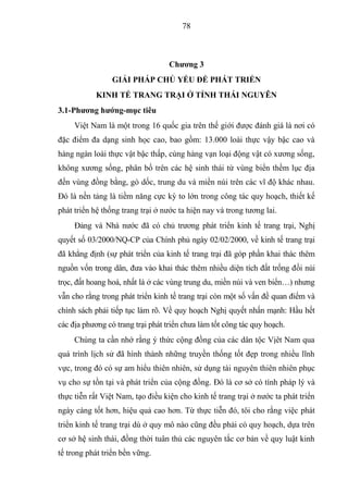 78



                                   Chƣơng 3
                 GIẢI PHÁP CHỦ YẾU ĐỂ PHÁT TRIỂN
            KINH TẾ TRANG TRẠI Ở TỈNH THÁI NGUYÊN
3.1-Phƣơng hƣớng-mục tiêu
     Việt Nam là một trong 16 quốc gia trên thế giới được đánh giá là nơi có
đặc điểm đa dạng sinh học cao, bao gồm: 13.000 loài thực vậy bậc cao và
hàng ngàn loài thực vật bậc thấp, cùng hàng vạn loại động vật có xương sống,
không xương sống, phân bố trên các hệ sinh thái từ vùng biển thềm lục địa
đến vùng đồng bằng, gò dốc, trung du và miền núi trên các vĩ độ khác nhau.
Đó là nền tảng là tiềm năng cực kỳ to lớn trong công tác quy hoạch, thiết kế
phát triển hệ thống trang trại ở nước ta hiện nay và trong tương lai.
     Đảng và Nhà nước đã có chủ trương phát triển kinh tế trang trại, Nghị
quyết số 03/2000/NQ-CP của Chính phủ ngày 02/02/2000, về kinh tế trang trại
đã khẳng định (sự phát triển của kinh tế trang trại đã góp phần khai thác thêm
nguồn vốn trong dân, đưa vào khai thác thêm nhiều diện tích đất trống đồi núi
trọc, đất hoang hoá, nhất là ở các vùng trung du, miền núi và ven biển…) nhưng
vẫn cho rằng trong phát triển kinh tế trang trại còn một số vấn đề quan điểm và
chính sách phải tiếp tục làm rõ. Về quy hoạch Nghị quyết nhấn mạnh: Hầu hết
các địa phương có trang trại phát triển chưa làm tốt công tác quy hoạch.
     Chúng ta cần nhớ rằng ý thức cộng đồng của các dân tộc Vịêt Nam qua
quá trình lịch sử đã hình thành những truyền thống tốt đẹp trong nhiều lĩnh
vực, trong đó có sự am hiểu thiên nhiên, sử dụng tài nguyên thiên nhiên phục
vụ cho sự tồn tại và phát triển của cộng đồng. Đó là cơ sở có tính pháp lý và
thực tiễn rất Việt Nam, tạo điều kiện cho kinh tế trang trại ở nước ta phát triển
ngày càng tốt hơn, hiệu quả cao hơn. Từ thực tiễn đó, tôi cho rằng việc phát
triển kinh tế trang trại dù ở quy mô nào cũng đều phải có quy hoạch, dựa trên
cơ sở hệ sinh thái, đồng thời tuân thủ các nguyên tắc cơ bản về quy luật kinh
tế trong phát triển bền vững.
 