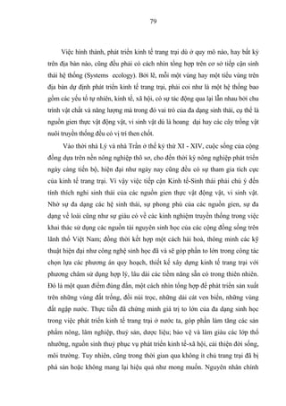 79



     Việc hình thành, phát triển kinh tế trang trại dù ở quy mô nào, hay bất kỳ
trên địa bàn nào, cũng đều phải có cách nhìn tổng hợp trên cơ sở tiếp cận sinh
thái hệ thống (Systems ecology). Bởi lẽ, mỗi một vùng hay một tiểu vùng trên
địa bàn dự định phát triển kinh tế trang trại, phải coi như là một hệ thống bao
gồm các yếu tố tự nhiên, kinh tế, xã hội, có sự tác động qua lại lẫn nhau bởi chu
trình vật chất và năng lượng mà trong đó vai trò của đa dạng sinh thái, cụ thể là
nguồn gien thực vật động vật, vi sinh vật dù là hoang dại hay các cây trồng vật
nuôi truyền thống đều có vị trí then chốt.
     Vào thời nhà Lý và nhà Trần ở thế kỷ thứ XI - XIV, cuộc sống của cộng
đồng dựa trên nền nông nghiệp thô sơ, cho đến thời kỳ nông nghiệp phát triển
ngày càng tiến bộ, hiện đại như ngày nay cũng đều có sự tham gia tích cực
của kinh tế trang trại. Vì vậy việc tiếp cận Kinh tế-Sinh thái phải chú ý đến
tính thích nghi sinh thái của các nguồn gien thực vật động vật, vi sinh vật.
Nhờ sự đa dạng các hệ sinh thái, sự phong phú của các nguồn gien, sự đa
dạng về loài cũng như sự giàu có về các kinh nghiệm truyền thống trong việc
khai thác sử dụng các nguồn tài nguyên sinh học của các cộng đồng sống trên
lãnh thổ Việt Nam; đồng thời kết hợp một cách hài hoà, thông minh các kỹ
thuật hiện đại như công nghệ sinh học đã và sẽ góp phần to lớn trong công tác
chọn lựa các phương án quy hoạch, thiết kế xây dựng kinh tế trang trại với
phương châm sử dụng hợp lý, lâu dài các tiềm năng sẵn có trong thiên nhiên.
Đó là một quan điểm đúng đắn, một cách nhìn tổng hợp để phát triển sản xuất
trên những vùng đất trống, đồi núi trọc, những dải cát ven biển, những vùng
đất ngập nước. Thực tiễn đã chứng minh giá trị to lớn của đa dạng sinh học
trong việc phát triển kinh tế trang trại ở nước ta, góp phần làm tăng các sản
phẩm nông, lâm nghiệp, thuỷ sản, dược liệu; bảo vệ và làm giàu các lớp thổ
nhưỡng, nguồn sinh thuỷ phục vụ phát triển kinh tế-xã hội, cải thiện đời sống,
môi trường. Tuy nhiên, cũng trong thời gian qua không ít chủ trang trại đã bị
phá sản hoặc không mang lại hiệu quả như mong muốn. Nguyên nhân chính
 