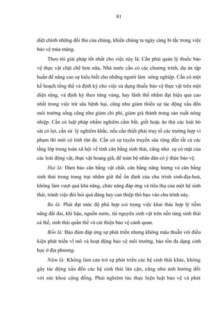 81



diệt chính những đối thủ của chúng, khiến chúng ta ngày càng bí tắc trong việc
bảo vệ mùa màng.
     Theo tôi giải pháp tốt nhất cho việc này là: Cần phải quản lý thuốc bảo
vệ thực vật chặt chẽ hơn nữa, Nhà nước cần có các chương trình, dự án tập
huấn để nâng cao sự hiểu biết cho những người làm nông nghiệp. Cần có một
kế hoạch tổng thể và định kỳ cho việc sử dụng thuốc bảo vệ thực vật trên một
diện rộng, và định kỳ theo từng vùng, hay lãnh thổ nhằm đạt hiệu quả cao
nhất trong việc trừ sâu bệnh hại, cũng như giảm thiểu sự tác động xấu đến
môi trường sống cũng như giảm chi phí, giảm giá thành trong sản xuất nông
nhiệp. Cần có luật pháp nhằm nghiêm cấm bắt, giết hoặc ăn thịt các loài bò
sát có lợi, cần sử lý nghiêm khắc, nếu cần thiết phải truy tố các trường hợp vi
phạm thì mới có tính răn đe. Cần có sự tuyên truyền sâu rộng đến tất cả các
tầng lớp trong toàn xã hội về tính cân bằng sinh thái, cũng như sự có mặt của
các loài động vật, thực vật hoang giã, để toàn bộ nhân dân có ý thức bảo vệ.
     Hai là: Đảm bảo cân bằng vật chất, cân bằng năng lượng và cân bằng
sinh thái trong trang trại nhằm giữ thế ổn định của chu trình sinh-địa-hoá,
không làm vượt quá khả năng, chức năng đáp ứng và tiêu thụ của một hệ sinh
thái, tránh việc đòi hỏi quá đáng hay can thiệp thô bạo vào chu trình này.
     Ba là: Phải đạt mức độ phù hợp coi trọng việc khai thác hợp lý tiềm
năng đất đai, khí hậu, nguồn nước, tài nguyên sinh vật trên nền tảng sinh thái
cá thể, sinh thái quần thể và cải thiện bảo vệ cảnh quan.
     Bốn là: Bảo đảm đáp ứng sự phát triển nhưng không mâu thuẫn với điều
kiện phát triển vĩ mô và hoạt động bảo vệ môi trường, bảo tồn đa dạng sinh
học ở địa phương.
     Năm là: Không làm cản trở sự phát triển các hệ sinh thái khác, không
gây tác động xấu đến các hệ sinh thái lân cận, cũng như ảnh hưởng đối
với sức khoẻ cộng đồng. Phải nghiêm túc thực hiện luật bảo vệ và phát
 