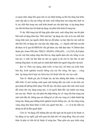 83



cơ quan chức năng liên quan nên có các định hướng cụ thể cho từng loại hình,
cách sắp xếp cơ cấu cây trồng vật nuôi, nuôi trồng thuỷ sản cũng như cách xử
lý các chất thải trong sản xuất kinh doanh sao cho phù hợp, và áp dụng được
các tiến bộ khoa học kỹ thuật áp dụng vào phát triển kinh tế trang trại.
     Ví dụ: Một trang trại kết hợp giữa chăn nuôi, nuôi trồng thuỷ sản thì phải
biết cách sử dụng khoa học “Khí sinh học” áp dụng cho việc sử lý các chất thải
trong chăn nuôi, tạo nguồn nhiên liệu tại chỗ phục vụ trực tiếp cho sản xuất do
nhờ khí CH4 sử dụng cho việc đun nấu, thắp sáng…vv. Nguồn chất thải sau khi
đã được sử lý qua bể BIOGAS vẫn giữ được các chất đạm như: N [Nhóm đạm
thuộc gốc Amon NH4 như: NH4CL; NH4NO3; (NH4)2SO4…vv]; P2O5; K2O phục
vụ cho việc bón ruộng cũng như bón ao, tăng nguồn đạm cho cây trồng và các
loại tảo, vi sinh vật làm thức ăn cho cá, ngoài ra đó còn là việc bảo vệ môi
trường sống được vệ sinh sạch sẽ, tránh dịch bệnh cho người cũng như vật nuôi.
     Bảy là: Phải xây dựng, phát triển và học hỏi, kế thừa các kiến thức
bản địa, kinh nghiệm truyền thống của các lão nông, lão ngư…. cũng
như áp dụng thích hợp các khoa học kỹ thuật tiến bộ vào sản xuất.
     Tám là: Đánh giá yếu tố thuận lợi, dự báo những khó khăn, và những
diễn biến về môi trường cảnh quan ảnh hưởng đến sản xuất và dự kiến các
giải pháp đề phòng khắc phục.Vấn đề này cần được quan tâm một cách tuyệt
đối trước khi xây dựng trang trại, vì nó quyết định đến vận mệnh của trang
trại sau này. Muốn vậy cần phải thu thập thông tin về vùng cần làm trang trại
một cách đầy đủ, thông qua các thống kê có sẵn của vùng có ý định thành lập
trang trại, thông qua những kinh nghiệm truyền thống của các lão nông trong
vùng cũng như tham khảo ý kiến của người bản địa ….vv và từ đó chắt lọc
thông tin để đi đến quyết định.
     Chín là: Sử dụng, bồi dưỡng đào tạo đội ngũ cán bộ quản lý kỹ thuật và
lao động có tay nghề, giữ mối quan hệ chặt chẽ với cộng đồng. Hay nói cách
khác là phải có tiến bộ kỹ thuật về nông học “Bao gồm các quy trình công
 