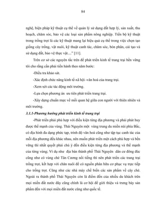 84



nghệ, biện pháp kỹ thuật cụ thể về quản lý sử dụng đất hợp lý, sản xuất, thu
hoạch, chăm sóc, bảo vệ các loại sản phẩm nông nghiệp. Tiến bộ kỹ thuật
trong trồng trọt là các kỹ thuật mang lại hiệu quả cụ thể trong việc chọn tạo
giống cây trồng, vật nuôi, kỹ thuật canh tác, chăm sóc, bón phân, cải tạo và
sử dụng đất, bảo vệ thực vật....” [11].
     Trên cơ sở các nguyên tắc trên để phát triển kinh tế trang trại bền vững
tôi cho rằng cần phải tiến hành theo năm bước:
     -Điều tra khảo sát.
     -Xác định chức năng kinh tế-xã hội -văn hoá của trang trại.
     -Xem xét các tác động môi trường.
     -Lựa chọn phương án ưu tiên phát triển trang trại.
     -Xây dựng chuẩn mực về mối quan hệ giữa con người với thiên nhiên và
môi trường.
3.1.1-Phương hướng phát triển kinh tế trang trại
     -Phát triển phải phù hợp với điều kiện từng địa phương và phải phát huy
được thế mạnh của vùng. Thái Nguyên một vùng trung du miền núi phía Bắc,
có địa hình đa dạng phức tạp, trình độ văn hoá cũng như tập tục canh tác của
mỗi địa phương đều khác nhau, nên muốn phát triển một cách phù hợp và bền
vững thì nhất quyết phải chú ý đến điều kiện từng địa phương và thế mạnh
của từng vùng; Ví dụ như địa bàn thành phố Thái Nguyên dân cư đông đúc
cũng như có vùng chè Tân Cương nổi tiếng thì nên phát triển các trang trại
trồng trọt, kết hợp với chăn nuôi để có nguồn phân hữu cơ phục vụ trực tiếp
cho trồng trọt. Cũng như các nhà máy chế biến các sản phẩm về cây chè.
Ngoài ra thành phố Thái Nguyên còn là điểm đến của nhiều du khách trên
mọi miền đất nước đây cũng chính là cơ hội để giới thiệu và trưng bày sản
phẩm đến với mọi miền đất nước cũng như quốc tế.
 