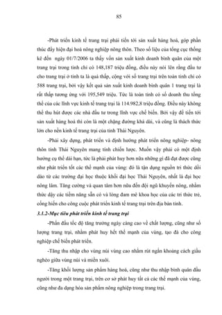85



     -Phát triển kinh tế trang trại phải tiến tới sản xuất hàng hoá, góp phần
thúc đẩy hiện đại hoá nông nghiệp nông thôn. Theo số liệu của tổng cục thống
kê đến ngày 01/7/2006 ta thấy vốn sản xuất kinh doanh bình quân của một
trang trại trong tỉnh chỉ có 148,187 triệu đồng, điều này nói lên rằng đầu tư
cho trang trại ở tỉnh ta là quá thấp, cộng với số trang trại trên toàn tỉnh chỉ có
588 trang trại, bởi vậy kết quả sản xuất kinh doanh bình quân 1 trang trại là
rất thấp tương ứng với 195,549 triệu. Tức là toàn tỉnh có số doanh thu tổng
thể của các lĩnh vực kinh tế trang trại là 114.982,8 triệu đồng. Điều này không
thể thu hút được các nhà đầu tư trong lĩnh vực chế biến. Bởi vậy để tiến tới
sản xuất hàng hoá thì còn là một chặng đường khá dài, và cũng là thách thức
lớn cho nền kinh tế trang trại của tỉnh Thái Nguyên.
     -Phải xây dựng, phát triển và định hướng phát triển nông nghiệp- nông
thôn tỉnh Thái Nguyên mang tính chiến lược. Muốn vậy phải có một định
hướng cụ thể dài hạn, tức là phải phát huy hơn nữa những gì đã đạt được cũng
như phát triển tốt các thế mạnh của vùng: đó là tận dụng nguồn tri thức dồi
dào từ các trường đại học thuộc khối đại học Thái Nguyên, nhất là đại học
nông lâm. Tăng cường và quan tâm hơn nữa đến đội ngũ khuyến nông, nhằm
thức dậy các tiềm năng sẵn có và lòng đam mê khoa học của các tri thức trẻ,
cống hiến cho công cuộc phát triển kinh tế trang trại trên địa bàn tỉnh.
3.1.2-Mục tiêu phát triển kinh tế trang trại
     -Phấn đấu tốc độ tăng trưởng ngày càng cao về chất lượng, cũng như số
lượng trang trại, nhằm phát huy hết thế mạnh của vùng, tạo đà cho công
nghiệp chế biến phát triển.
     -Tăng thu nhập cho vùng núi vùng cao nhằm rút ngắn khoảng cách giầu
nghèo giữa vùng núi và miền xuôi.
     -Tăng khối lượng sản phẩm hàng hoá, cũng như thu nhập bình quân đầu
người trong một trang trại, trên cơ sở phát huy tất cả các thế mạnh của vùng,
cũng như đa dạng hóa sản phẩm nông nghiệp trong trang trại.
 