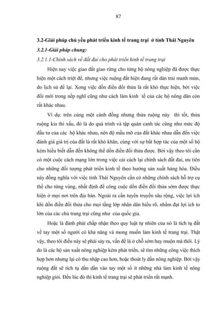 87



3.2-Giải pháp chủ yếu phát triển kinh tế trang trại ở tỉnh Thái Nguyên
3.2.1-Giải pháp chung:
3.2.1.1-Chính sách về đất đai cho phát triển kinh tế trang trại
     Hiện nay việc giao đất giao rừng cho từng hộ nông nghiệp đã được thực
hiện một cách triệt để, nhưng việc ruộng đất hiện đang rất dàn trải manh mún,
do lịch sử để lại. Xong việc dồn điền đổi thửa là rất khó thực hiện, bởi việc
đổi mới trong nếp nghĩ cũng như cách làm kinh tế của các hộ nông dân còn
rất khác nhau.
     Ví dụ: trên cùng một cánh đồng nhưng thửa ruộng này thì tốt, thửa
ruộng kia thì xấu, đó là do quá trình và tập quán canh tác cũng như mức độ
đầu tư của các hộ khác nhau, nên độ mầu mỡ của đất khác nhau dẫn đến việc
đánh giá giá trị của đất là rất khó khăn, cùng với sự bất hợp tác của một số hộ
kém hiểu biết dẫn đến không thể dồn điền đổi thửa được. Bởi vậy theo tôi cần
có một cuộc cách mạng lớn trong việc cải cách lại chính sách đất đai, ưu tiên
cho những đối tượng phát triển kinh tế theo hướng sản xuất hàng hóa. Điều
này đồng nghĩa với việc tỉnh Thái Nguyên cần có những chính sách hỗ trợ cụ
thể cho từng vùng, nhất định để công cuộc dồn điền đổi thửa sớm được thực
hiện ở mọi nơi trên địa bàn. Ngoài ra cần tuyên truyền sâu rộng, việc lợi ích
khi dồn điền đổi thửa cho mọi tầng lớp nhân dân hiểu rõ, nhằm đạt lợi ích to
lớn của các chủ trang trại cũng như của quốc gia.
     Hoặc là đành phải chấp nhận theo quy luật tự nhiên của nó là tích tụ đất
về tay một số người có khả năng và mong muốn làm kinh tế trang trại. Thật
vậy, theo tôi điều này sẽ phải sảy ra, vấn đề là ở chỗ sớm hay muộn mà thôi. Lý
do là các hộ sản xuất nông nghiệp kém phát triển, sẽ tìm những công việc thích
hợp hơn nhưng lại có thu nhập cao hơn, hoặc thoát ly dần nông nghiệp. Bởi vậy
ruộng đất sẽ tích tụ dần dần vào tay một số ít những nhà làm kinh tế nông
nghiệp giỏi. Đến lúc đó thì kinh tế trang trại sẽ phát triển rất mạnh.
 