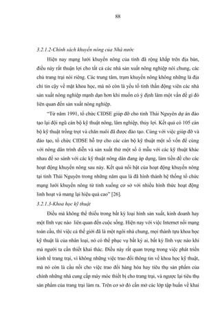 88




3.2.1.2-Chính sách khuyến nông của Nhà nước
     Hiện nay mạng lưới khuyến nông của tỉnh đã rộng khắp trên địa bàn,
điều này rất thuận lợi cho tất cả các nhà sản xuất nông nghiệp nói chung, các
chủ trang trại nói riêng. Các trung tâm, trạm khuyến nông không những là địa
chỉ tin cậy về mặt khoa học, mà nó còn là yếu tố tinh thần động viên các nhà
sản xuất nông nghiệp mạnh dạn hơn khi muốn có ý định làm một vấn đề gì đó
liên quan đến sản xuất nông nghiệp.
     “Từ năm 1991, tổ chức CIDSE giúp đỡ cho tỉnh Thái Nguyên dự án đào
tạo lại đội ngũ cán bộ kỹ thuật nông, lâm nghiệp, thủy lợi. Kết quả có 105 cán
bộ kỹ thuật trồng trọt và chăn nuôi đã được đào tạo. Cùng với việc giúp đỡ và
đào tạo, tổ chức CIDSE hỗ trợ cho các cán bộ kỹ thuật một số vốn để cùng
với nông dân trình diễn và sản xuất thử một số ô mẫu với các kỹ thuật khác
nhau để so sánh với các kỹ thuật nông dân đang áp dụng, làm tiền đề cho các
hoạt động khuyến nông sau này. Kết quả nổi bật của hoạt động khuyến nông
tại tỉnh Thái Nguyên trong những năm qua là đã hình thành hệ thống tổ chức
mạng lưới khuyến nông từ tỉnh xuống cơ sở với nhiều hình thức hoạt động
linh hoạt và mang lại hiệu quả cao” [26].
3.2.1.3-Khoa học kỹ thuật
     Điều mà không thể thiếu trong bất kỳ loại hình sản xuất, kinh doanh hay
một lĩnh vực nào liên quan đến cuộc sống. Hiện nay với việc Internet nối mạng
toàn cầu, thì việc cả thế giới đã là một ngôi nhà chung, mọi thành tựu khoa học
kỹ thuật là của nhân loại, nó có thể phục vụ bất kỳ ai, bất kỳ lĩnh vực nào khi
mà người ta cần thiết khai thác. Điều này rất quan trọng trong việc phát triển
kinh tế trang trại, vì không những việc trao đổi thông tin về khoa học kỹ thuật,
mà nó còn là cầu nối cho việc trao đổi hàng hóa hay tiêu thụ sản phẩm của
chính những nhà cung cấp máy móc thiết bị cho trang trại, và ngược lại tiêu thụ
sản phẩm của trang trại làm ra. Trên cơ sở đó cần mở các lớp tập huấn về khai
 