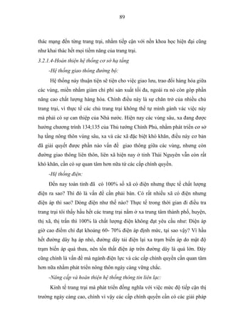 89



thác mạng đến từng trang trại, nhằm tiếp cận với nền khoa học hiện đại cũng
như khai thác hết mọi tiềm năng của trang trại.
3.2.1.4-Hoàn thiện hệ thống cơ sở hạ tầng
     -Hệ thống giao thông đường bộ:
     Hệ thống này thuận tiện sẽ tiện cho việc giao lưu, trao đổi hàng hóa giữa
các vùng, miền nhằm giảm chi phí sản xuất tối đa, ngoài ra nó còn góp phần
nâng cao chất lượng hàng hóa. Chính điều này là sự chăn trở của nhiều chủ
trang trại, vì thực tế các chủ trang trại không thể tự mình gánh vác việc này
mà phải có sự can thiệp của Nhà nước. Hiện nay các vùng sâu, xa đang được
hưởng chương trình 134;135 của Thủ tướng Chính Phủ, nhằm phát triển cơ sở
hạ tầng nông thôn vùng sâu, xa và các xã đặc biệt khó khăn, điều này cơ bản
đã giải quyết được phần nào vấn đề giao thông giữa các vùng, nhưng còn
đường giao thông liên thôn, liên xã hiện nay ở tỉnh Thái Nguyên vẫn còn rất
khó khăn, cần có sự quan tâm hơn nữa từ các cấp chính quyền.
     -Hệ thống điện:
     Đến nay toàn tỉnh đã có 100% số xã có điện nhưng thực tế chất lượng
điện ra sao? Thì đó là vấn đề cần phải bàn. Có rất nhiều xã có điện nhưng
điện áp thì sao? Dòng điện như thế nào? Thực tế trong thời gian đi điều tra
trang trại tôi thấy hầu hết các trang trại nằm ở xa trung tâm thành phố, huyện,
thị xã, thị trấn thì 100% là chất lượng điện không đạt yêu cầu như: Điện áp
giờ cao điểm chỉ đạt khoảng 60- 70% điện áp định mức, tại sao vậy? Vì hầu
hết đường dây hạ áp nhỏ, đường dây tải điện lại xa trạm biến áp do mật độ
trạm biến áp quá thưa, nên tổn thất điện áp trên đường dây là quá lớn. Đây
cũng chính là vấn đề mà ngành điện lực và các cấp chính quyền cần quan tâm
hơn nữa nhằm phát triển nông thôn ngày càng vững chắc.
     -Nâng cấp và hoàn thiện hệ thống thông tin liên lạc:
     Kinh tế trang trại mà phát triển đồng nghĩa với việc mức độ tiếp cận thị
trường ngày càng cao, chính vì vậy các cấp chính quyền cần có các giải pháp
 