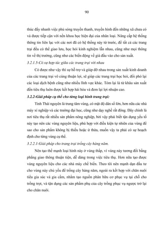 90



thúc đẩy nhanh việc phủ sóng truyền thanh, truyền hình đến những xã chưa có
và được tiếp cận với nền khoa học hiện đại của nhân loại. Nâng cấp hệ thống
thông tin liên lạc với các nơi đã có hệ thống này từ trước, để tất cả các trang
trại đều có thể giao lưu, học hỏi kinh nghiệm lẫn nhau, cũng như mọi thông
tin về thị trường, cũng như các biến động về giá đầu vào cho sản xuất.
3.2.1.5-Có sự hợp tác giữa các trang trại với nhau
     Có được như vậy thì sự hỗ trợ và giúp đỡ nhau trong sản xuất kinh doanh
của các trang trại vô cùng thuận lợi, sẽ giúp các trang trại học hỏi, đối phó lại
các loại dịch bệnh cũng như nhiều lĩnh vực khác. Tóm lại là từ khâu sản xuất
đến tiêu thụ luôn được kết hợp hài hòa và đem lại lợi nhuận cao.
3.2.2-Giải pháp cụ thể cho từng loại hình trang trại:
     Tỉnh Thái nguyên là trung tâm vùng, có mật độ dân số lớn, hơn nữa các nhà
máy xí nghiệp và các trường đại học, cũng như dạy nghề rất đông. Đây chính là
nơi tiêu thụ rất nhiều sản phẩm nông nghiệp, bởi vậy phải biết tận dụng yếu tố
này tạo nên các vùng nguyên liệu, phù hợp với điều kiện tự nhiên của vùng để
sao cho sản phẩm không bị thiếu hoặc ứ thừa, muốn vậy ta phải có sự hoạch
định cho từng vùng cụ thể.
3.2.2.1-Giải pháp cho trang trại trồng cây hàng năm.
     Nên tạo thế mạnh loại hình này ở vùng thấp, vì vùng này tương đối bằng
phẳng giao thông thuận tiện, dễ dàng trong việc tiêu thụ. Hơn nữa tạo được
vùng nguyên liệu cho các nhà máy chế biến. Theo tôi nên mạnh dạn đầu tư
cho vùng này chủ yếu để trồng cây hàng năm, ngoài ra kết hợp với chăn nuôi
tiểu gia súc và gia cầm, nhằm tạo nguồn phân hữu cơ phục vụ tại chỗ cho
trồng trọt, và tận dụng các sản phẩm phụ của cây trồng phục vụ ngược trở lại
cho chăn nuôi.
 