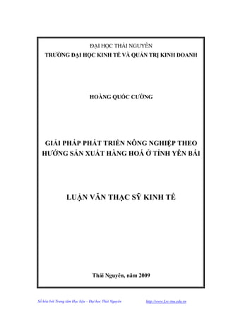 ĐẠI HỌC THÁI NGUYÊN
    TRƢỜNG ĐẠI HỌC KINH TẾ VÀ QUẢN TRỊ KINH DOANH




                               HOÀNG QUỐC CƢỜNG




   GIẢI PHÁP PHÁT TRIỂN NÔNG NGHIỆP THEO
  HƢỚNG SẢN XUẤT HÀNG HOÁ Ở TỈNH YÊN BÁI




                 LUẬN VĂN THẠC SỸ KINH TẾ




                                 Thái Nguyên, năm 2009



Số hóa bởi Trung tâm Học liệu – Đại học Thái Nguyên   http://www.Lrc-tnu.edu.vn
 