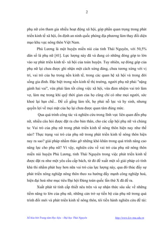 2



phụ nữ còn tham gia nhiều hoạt động xã hội, góp phần quan trọng trong phát
triển kinh tế xã hội, ổn định an ninh quốc phòng địa phƣơng làm thay đổi diện
mạo khu vực nông thôn Việt Nam.
        Phú Lƣơng là một huyện miền núi của tỉnh Thái Nguyên, với 50,5%
dân số là phụ nữ [41]. Lực lƣợng này đã và đang có những đóng góp to lớn
vào sự phát triển kinh tế- xã hội của toàn huyện. Tuy nhiên, sự đóng góp của
phụ nữ lại chƣa đƣợc ghi nhận một cách xứng đáng, chƣa tƣơng xứng với vị
trí, vai trò của họ trong nền kinh tế, trong các quan hệ xã hội và trong đời
sống gia đình. Đặc biệt trong nền kinh tế thị trƣờng, ngƣời phụ nữ phải "nặng
gánh hai vai", vừa phải làm tốt công việc xã hội, vừa đảm nhiệm vai trò làm
vợ, làm mẹ trong khi quỹ thời gian của họ cũng chỉ có nhƣ mọi ngƣời, sức
khoẻ lại hạn chế... Để cố gắng làm tốt, họ phải nỗ lực và hy sinh, nhƣng
quyền lợi về mọi mặt của họ lại chƣa đƣợc quan tâm đúng mức.
         Qua quá trình công tác và nghiên cứu trong lĩnh vực liên quan đến phụ
nữ, nhiều câu hỏi đƣợc đặt ra cho bản thân, cho các cấp hội phụ nữ và chúng
ta: Vai trò của phụ nữ trong phát triển kinh tế nông thôn hiện nay nhƣ thế
nào? Thực trạng vai trò của phụ nữ trong phát triển kinh tế nông thôn hiện
nay ra sao? giải pháp nhằm tháo gỡ những khó khăn trong quá trình nâng cao
năng lực cho phụ nữ? Vì vậy, nghiên cứu về vai trò của phụ nữ nông thôn
miền núi huyện Phú Lƣơng, tỉnh Thái Nguyên trong việc phát triển kinh tế
đƣợc đặt ra nhƣ một yêu cầu cấp bách, từ đó đề xuất một số giải pháp có tính
khả thi nhằm phát huy hơn nữa vai trò của lực lƣợng này, qua đó thúc đẩy sự
phát triển nông nghiệp nông thôn theo xu hƣớng đẩy mạnh công nghiệp hoá,
hiện đại hoá nhƣ mục tiêu Đại hội Đảng toàn quốc lần thứ X đã đề ra.
        Xuất phát từ tính cấp thiết nêu trên và sự nhận thức sâu sắc về những
tiềm năng to lớn của phụ nữ, những cản trở sự tiến bộ của phụ nữ trong quá
trình đổi mới và phát triển kinh tế nông thôn, tôi tiến hành nghiên cứu đề tài:



Số hóa bởi Trung tâm Học liệu – Đại học Thái Nguyên       http://www.Lrc-tnu.edu.vn
 