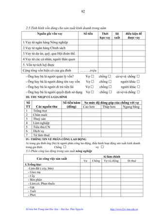92



  2.5.Tình hình vốn dùng cho sản xuất kinh doanh trong năm
            Nguồn gốc vốn vay                           Số tiền    Thời        lãi       điều kiện để
                                                                  hạn vay     xuất        đƣợc vay
1.Vay từ ngân hàng Nông nghiệp
2.Vay từ ngân hàng Chính sách
3.Vay từ dự án, quỹ..qua Hội đoàn thể.
4.Vay từ các cá nhân, ngƣời thân quen
5. Vốn tự tích luỹ đƣợc
Cộng tổng vốn hiện có của gia đình                ………triệu
  - Ông hay bà là ngƣời quản lý vốn?                     Vợ      chồng        cả vợ và chồng 
  - Ông hay bà là ngƣời đứng tên vay vốn                 Vợ      chồng             ngƣời khác 
  - Ông hay bà là ngƣời đi trả tiền lãi                  Vợ      chồng             ngƣời khác 
  - Ông hay bà là ngƣời quyết định sử dụng               Vợ      chồng        cả vợ và chồng 
  III. THU NHẬP CỦA GIA ĐÌNH

  Số                               Số tiền/năm So mức độ đóng góp của chồng với vợ
  TT      Các nguồn thu              (đồng)    Cao hơn    Thấp hơn      Ngang bằng
  1     Trồng trọt
  2     Chăn nuôi
  3     Thuỷ sản
  4     Lâm nghiệp
  5     Tiểu thủ CN
  6     Dịch vụ
  7     Từ làm thuê
  IV- THÔNG TIN VỀ PHÂN CÔNG LAO ĐỘNG
  Ai trong gia đình ông (bà) là ngƣời phân công lao động, điều hành hoạt động sản xuất kinh doanh
  trong gia đình:         Chồng                             vợ 
  3.1-Phân công lao động trong sản xuất nông nghiệp
                                                                      Ai làm chính
           Các công việc sản xuất
                                                        Vợ    Chồng   Vợ và chồng         Đi thuê
 1.Trồng lúa:
   -Làm đất ( cày, bừa)
   - Gieo mạ
   - Cấy
   - Bón phân
   - Làm cỏ, Phun thuốc
   - Gặt
   - Tuốt
   - Phơi



  Số hóa bởi Trung tâm Học liệu – Đại học Thái Nguyên                      http://www.Lrc-tnu.edu.vn
 