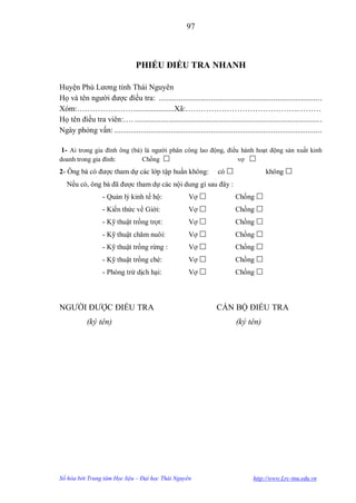 97



                                  PHIẾU ĐIỀU TRA NHANH

Huyện Phú Lƣơng tỉnh Thái Nguyên
Họ và tên ngƣời đƣợc điều tra: ................................................................................ .
Xóm:…………….…….....................Xã:……………………………………..………
Họ tên điều tra viên:…. ............................................................................................ .
Ngày phỏng vấn: ...................................................................................................... .

1- Ai trong gia đình ông (bà) là ngƣời phân công lao động, điều hành hoạt động sản xuất kinh
doanh trong gia đình:                Chồng                                      vợ 
2- Ông bà có đƣợc tham dự các lớp tập huấn không:                       có                   không 
   Nếu có, ông bà đã đƣợc tham dự các nội dung gì sau đây :
                   - Quản lý kinh tế hộ:                   Vợ                  Chồng 
                   - Kiến thức về Giới:                    Vợ                  Chồng 
                   - Kỹ thuật trồng trọt:                  Vợ                  Chồng 
                   - Kỹ thuật chăm nuôi:                   Vợ                  Chồng 
                   - Kỹ thuật trồng rừng :                 Vợ                  Chồng 
                   - Kỹ thuật trồng chè:                   Vợ                  Chồng 
                   - Phòng trừ dịch hại:                   Vợ                  Chồng 



NGƢỜI ĐƢỢC ĐIỀU TRA                                                    CÁN BỘ ĐIỀU TRA
            (ký tên)                                                            (ký tên)




Số hóa bởi Trung tâm Học liệu – Đại học Thái Nguyên                                     http://www.Lrc-tnu.edu.vn
 