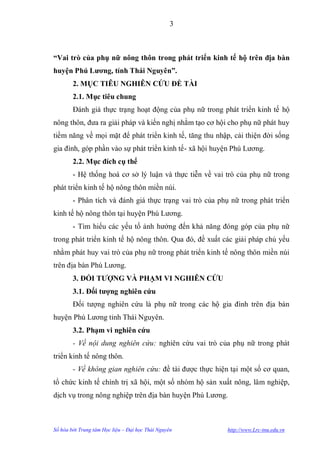 3



“Vai trò của phụ nữ nông thôn trong phát triển kinh tế hộ trên địa bàn
huyện Phú Lƣơng, tỉnh Thái Nguyên”.
        2. MỤC TIÊU NGHIÊN CỨU ĐỀ TÀI
        2.1. Mục tiêu chung
        Đánh giá thực trạng hoạt động của phụ nữ trong phát triển kinh tế hộ
nông thôn, đƣa ra giải pháp và kiến nghị nhằm tạo cơ hội cho phụ nữ phát huy
tiềm năng về mọi mặt để phát triển kinh tế, tăng thu nhập, cải thiện đời sống
gia đình, góp phần vào sự phát triển kinh tế- xã hội huyện Phú Lƣơng.
        2.2. Mục đích cụ thể
        - Hệ thống hoá cơ sở lý luận và thực tiễn về vai trò của phụ nữ trong
phát triển kinh tế hộ nông thôn miền núi.
        - Phân tích và đánh giá thực trạng vai trò của phụ nữ trong phát triển
kinh tế hộ nông thôn tại huyện Phú Lƣơng.
        - Tìm hiểu các yếu tố ảnh hƣởng đến khả năng đóng góp của phụ nữ
trong phát triển kinh tế hộ nông thôn. Qua đó, đề xuất các giải pháp chủ yếu
nhằm phát huy vai trò của phụ nữ trong phát triển kinh tế nông thôn miền núi
trên địa bàn Phú Lƣơng.
        3. ĐỐI TƢỢNG VÀ PHẠM VI NGHIÊN CỨU
        3.1. Đối tƣợng nghiên cứu
        Đối tƣợng nghiên cứu là phụ nữ trong các hộ gia đình trên địa bàn
huyện Phú Lƣơng tỉnh Thái Nguyên.
        3.2. Phạm vi nghiên cứu
        - Về nội dung nghiên cứu: nghiên cứu vai trò của phụ nữ trong phát
triển kinh tế nông thôn.
        - Về không gian nghiên cứu: đề tài đƣợc thực hiện tại một số cơ quan,
tổ chức kinh tế chính trị xã hội, một số nhóm hộ sản xuất nông, lâm nghiệp,
dịch vụ trong nông nghiệp trên địa bàn huyện Phú Lƣơng.



Số hóa bởi Trung tâm Học liệu – Đại học Thái Nguyên       http://www.Lrc-tnu.edu.vn
 