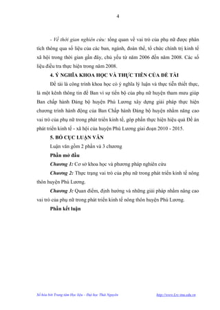 4



        - Về thời gian nghiên cứu: tổng quan về vai trò của phụ nữ đƣợc phân
tích thông qua số liệu của các ban, ngành, đoàn thể, tổ chức chính trị kinh tế
xã hội trong thời gian gần đây, chủ yếu từ năm 2006 đến năm 2008. Các số
liệu điều tra thực hiện trong năm 2008.
        4. Ý NGHĨA KHOA HỌC VÀ THỰC TIỄN CỦA ĐỀ TÀI
        Đề tài là công trình khoa học có ý nghĩa lý luận và thực tiễn thiết thực,
là một kênh thông tin để Ban vì sự tiến bộ của phụ nữ huyện tham mƣu giúp
Ban chấp hành Đảng bộ huyện Phú Lƣơng xây dựng giải pháp thực hiện
chƣơng trình hành động của Ban Chấp hành Đảng bộ huyện nhằm năng cao
vai trò của phụ nữ trong phát triển kinh tế, góp phần thực hiện hiệu quả Đề án
phát triển kinh tế - xã hội của huyện Phú Lƣơng giai đoạn 2010 - 2015.
        5. BỐ CỤC LUẬN VĂN
        Luận văn gồm 2 phần và 3 chƣơng
        Phần mở đầu
        Chương 1: Cơ sở khoa học và phƣơng pháp nghiên cứu
        Chương 2: Thực trạng vai trò của phụ nữ trong phát triển kinh tế nông
thôn huyện Phú Lƣơng.
        Chương 3: Quan điểm, định hƣớng và những giải pháp nhằm nâng cao
vai trò của phụ nữ trong phát triển kinh tế nông thôn huyện Phú Lƣơng.
        Phần kết luận




Số hóa bởi Trung tâm Học liệu – Đại học Thái Nguyên         http://www.Lrc-tnu.edu.vn
 