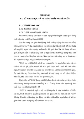 5



                                          CHƢƠNG I
          CƠ SỞ KHOA HỌC VÀ PHƢƠNG PHÁP NGHIÊN CỨU


        1.1. CƠ SỞ KHOA HỌC
        1.1.1. Giới tính và Giới
        1.1.1.1. Khái niệm Giới tính và Giới
        *Giới tính: chỉ sự khác biệt về sinh học giữa nam giới và nữ giới mang
tính toàn cầu và không thay đổi [44].
        Các đặc trƣng của giới tính bị quy định và hoạt động theo các cơ chế tự
nhiên, di truyền. Ví dụ, ngƣời nào có cặp nhiệm sắc thể giới tính XX thì thuộc
về nữ giới, ngƣời nào có cặp nhiễm sắc thể giới tính XY thì thuộc về nam
giới. Nữ giới vốn có chức năng sinh lý học nhƣ tạo ra trứng, mang thai, sinh
con và cho con bú bằng bầu sữa mẹ. Nam giới có chức năng tạo ra tinh trùng.
Về mặt sinh lý học, nữ giới khác với nam giới.
        *Giới: chỉ sự khác biệt về xã hội và quan hệ (về quyền lực) giữa trẻ em
trai và trẻ em gái, giữa phụ nữ và nam giới, đƣợc hình thành và khác nhau
ngay trong một nền văn hoá, giữa các nền văn hoá và thay đổi theo thời gian.
Sự khác biệt này đƣợc nhận thấy một cách rõ ràng trong vai trò, trách nhiệm,
nhu cầu, khó khăn thuận lợi của các giới tính [44].
        Khái niệm về "Giới" đƣợc xuất hiện ban đầu là các nƣớc nói tiếng Anh,
vào khoảng những năm 60 của thế kỷ XX... Ở Việt Nam, khái niệm này mới
xuất hiện vào khoảng thập kỷ 80.
        “Giới” là một thuật ngữ xã hội học bắt nguồn từ môn nhân học, nói đến
vai trò, trách nhiệm và quyền lợi mà xã hội quy định cho nam và nữ. "Giới"
đề cập đến việc phân công lao động, các kiểu phân chia: nguồn lực và lợi ích
giữa nam và nữ trong một bối cảnh xã hội cụ thể.




Số hóa bởi Trung tâm Học liệu – Đại học Thái Nguyên       http://www.Lrc-tnu.edu.vn
 