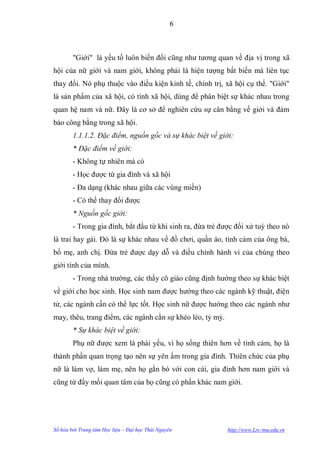 6



        "Giới" là yếu tố luôn biến đổi cũng nhƣ tƣơng quan về địa vị trong xã
hội của nữ giới và nam giới, không phải là hiện tƣợng bất biến mà liên tục
thay đổi. Nó phụ thuộc vào điều kiện kinh tế, chính trị, xã hội cụ thể. "Giới"
là sản phẩm của xã hội, có tính xã hội, dùng để phân biệt sự khác nhau trong
quan hệ nam và nữ. Đây là cơ sở để nghiên cứu sự cân bằng về giới và đảm
bảo công bằng trong xã hội.
        1.1.1.2. Đặc điểm, nguồn gốc và sự khác biệt về giới:
        * Đặc điểm về giới:
        - Không tự nhiên mà có
        - Học đƣợc từ gia đình và xã hội
        - Đa dạng (khác nhau giữa các vùng miền)
        - Có thể thay đổi đƣợc
        * Nguồn gốc giới:
        - Trong gia đình, bắt đầu từ khi sinh ra, đứa trẻ đƣợc đối xử tuỳ theo nó
là trai hay gái. Đó là sự khác nhau về đồ chơi, quần áo, tình cảm của ông bà,
bố mẹ, anh chị. Đứa trẻ đƣợc dạy dỗ và điều chỉnh hành vi của chúng theo
giới tính của mình.
        - Trong nhà trƣờng, các thầy cô giáo cũng định hƣớng theo sự khác biệt
về giới cho học sinh. Học sinh nam đƣợc hƣớng theo các ngành kỹ thuật, điện
tử, các ngành cần có thể lực tốt. Học sinh nữ đƣợc hƣớng theo các ngành nhƣ
may, thêu, trang điểm, các ngành cần sự khéo léo, tỷ mỷ.
        * Sự khác biệt về giới:
        Phụ nữ đƣợc xem là phái yếu, vì họ sống thiên hơn về tình cảm, họ là
thành phần quan trọng tạo nên sự yên ấm trong gia đình. Thiên chức của phụ
nữ là làm vợ, làm mẹ, nên họ gắn bó với con cái, gia đình hơn nam giới và
cũng từ đấy mối quan tâm của họ cũng có phần khác nam giới.




Số hóa bởi Trung tâm Học liệu – Đại học Thái Nguyên         http://www.Lrc-tnu.edu.vn
 