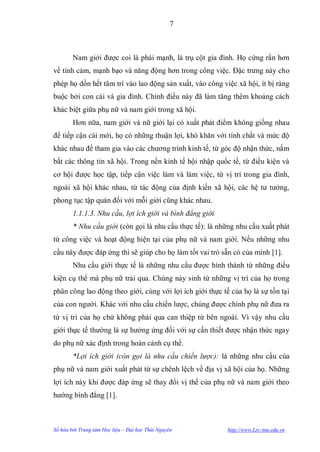 7



        Nam giới đƣợc coi là phái mạnh, là trụ cột gia đình. Họ cứng rắn hơn
về tình cảm, mạnh bạo và năng động hơn trong công việc. Đặc trƣng này cho
phép họ dồn hết tâm trí vào lao động sản xuất, vào công việc xã hội, ít bị ràng
buộc bởi con cái và gia đình. Chính điều này đã làm tăng thêm khoảng cách
khác biệt giữa phụ nữ và nam giới trong xã hội.
        Hơn nữa, nam giới và nữ giới lại có xuất phát điểm không giống nhau
để tiếp cận cái mới, họ có những thuận lợi, khó khăn với tính chất và mức độ
khác nhau để tham gia vào các chƣơng trình kinh tế, từ góc độ nhận thức, nắm
bắt các thông tin xã hội. Trong nền kinh tế hội nhập quốc tế, từ điều kiện và
cơ hội đƣợc học tập, tiếp cận việc làm và làm việc, từ vị trí trong gia đình,
ngoài xã hội khác nhau, từ tác động của định kiến xã hội, các hệ tƣ tƣởng,
phong tục tập quán đối với mỗi giới cũng khác nhau.
        1.1.1.3. Nhu cầu, lợi ích giới và bình đẳng giới
        * Nhu cầu giới (còn gọi là nhu cầu thực tế): là những nhu cầu xuất phát
từ công việc và hoạt động hiện tại của phụ nữ và nam giới. Nếu những nhu
cầu này đƣợc đáp ứng thì sẽ giúp cho họ làm tốt vai trò sẵn có của mình [1].
        Nhu cầu giới thực tế là những nhu cầu đƣợc hình thành từ những điều
kiện cụ thể mà phụ nữ trải qua. Chúng nảy sinh từ những vị trí của họ trong
phân công lao động theo giới, cùng với lợi ích giới thực tế của họ là sự tồn tại
của con ngƣời. Khác với nhu cầu chiến lƣợc, chúng đƣợc chính phụ nữ đƣa ra
từ vị trí của họ chứ không phải qua can thiệp từ bên ngoài. Vì vậy nhu cầu
giới thực tế thƣờng là sự hƣởng ứng đối với sự cần thiết đƣợc nhận thức ngay
do phụ nữ xác định trong hoàn cảnh cụ thể.
        *Lợi ích giới (còn gọi là nhu cầu chiến lược): là những nhu cầu của
phụ nữ và nam giới xuất phát từ sự chênh lệch về địa vị xã hội của họ. Những
lợi ích này khi đƣợc đáp ứng sẽ thay đổi vị thế của phụ nữ và nam giới theo
hƣớng bình đẳng [1].



Số hóa bởi Trung tâm Học liệu – Đại học Thái Nguyên        http://www.Lrc-tnu.edu.vn
 