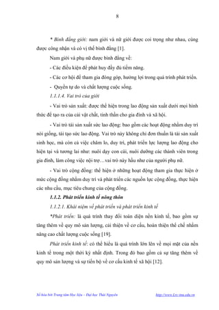 8



        * Bình đẳng giới: nam giới và nữ giới đƣợc coi trọng nhƣ nhau, cùng
đƣợc công nhận và có vị thế bình đẳng [1].
        Nam giới và phụ nữ đƣợc bình đẳng về:
        - Các điều kiện để phát huy đầy đủ tiềm năng.
        - Các cơ hội để tham gia đóng góp, hƣởng lợi trong quá trình phát triển.
        - Quyền tự do và chất lƣợng cuộc sống.
        1.1.1.4. Vai trò của giới
        - Vai trò sản xuất: đƣợc thể hiện trong lao động sản xuất dƣới mọi hình
thức để tạo ra của cải vật chất, tinh thần cho gia đình và xã hội.
        - Vai trò tái sản xuất sức lao động: bao gồm các hoạt động nhằm duy trì
nòi giống, tái tạo sức lao động. Vai trò này không chỉ đơn thuần là tái sản xuất
sinh học, mà còn cả việc chăm lo, duy trì, phát triển lực lƣợng lao động cho
hiện tại và tƣơng lai nhƣ: nuôi dạy con cái, nuôi dƣỡng các thành viên trong
gia đình, làm công việc nội trợ…vai trò này hầu nhƣ của ngƣời phụ nữ.
        - Vai trò cộng đồng: thể hiện ở những hoạt động tham gia thực hiện ở
mức cộng đồng nhằm duy trì và phát triển các nguồn lực cộng đồng, thực hiện
các nhu cầu, mục tiêu chung của cộng đồng.
        1.1.2. Phát triển kinh tế nông thôn
        1.1.2.1. Khái niệm về phát triển và phát triển kinh tế
        *Phát triển: là quá trình thay đổi toàn diện nền kinh tế, bao gồm sự
tăng thêm về quy mô sản lƣợng, cải thiện về cơ cấu, hoàn thiện thể chế nhằm
nâng cao chất lƣợng cuộc sống [19].
        Phát triển kinh tế: có thể hiểu là quá trình lớn lên về mọi mặt của nền
kinh tế trong một thời kỳ nhất định. Trong đó bao gồm cả sự tăng thêm về
quy mô sản lƣợng và sự tiến bộ về cơ cấu kinh tế xã hội [12].




Số hóa bởi Trung tâm Học liệu – Đại học Thái Nguyên         http://www.Lrc-tnu.edu.vn
 