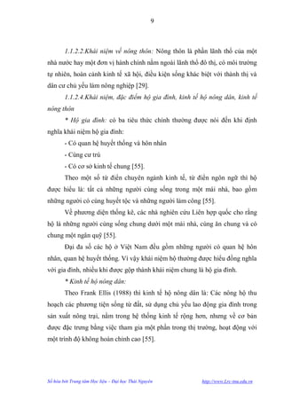 9



        1.1.2.2.Khái niệm về nông thôn: Nông thôn là phần lãnh thổ của một
nhà nƣớc hay một đơn vị hành chính nằm ngoài lãnh thổ đô thị, có môi trƣờng
tự nhiên, hoàn cảnh kinh tế xã hội, điều kiện sống khác biệt với thành thị và
dân cƣ chủ yếu làm nông nghiệp [29].
        1.1.2.4.Khái niệm, đặc điểm hộ gia đình, kinh tế hộ nông dân, kinh tế
nông thôn
        * Hộ gia đình: có ba tiêu thức chính thƣờng đƣợc nói đến khi định
nghĩa khái niệm hộ gia đình:
        - Có quan hệ huyết thống và hôn nhân
        - Cùng cƣ trú
        - Có cơ sở kinh tế chung [55].
        Theo một số từ điển chuyên ngành kinh tế, từ điển ngôn ngữ thì hộ
đƣợc hiểu là: tất cả những ngƣời cùng sống trong một mái nhà, bao gồm
những ngƣời có cùng huyết tộc và những ngƣời làm công [55].
        Về phƣơng diện thống kê, các nhà nghiên cứu Liên hợp quốc cho rằng
hộ là những ngƣời cùng sống chung dƣới một mái nhà, cùng ăn chung và có
chung một ngân quỹ [55].
        Đại đa số các hộ ở Việt Nam đều gồm những ngƣời có quan hệ hôn
nhân, quan hệ huyết thống. Vì vậy khái niệm hộ thƣờng đƣợc hiểu đồng nghĩa
với gia đình, nhiều khi đƣợc gộp thành khái niệm chung là hộ gia đình.
        * Kinh tế hộ nông dân:
        Theo Frank Ellis (1988) thì kinh tế hộ nông dân là: Các nông hộ thu
hoạch các phƣơng tiện sống từ đất, sử dụng chủ yếu lao động gia đình trong
sản xuất nông trại, nằm trong hệ thống kinh tế rộng hơn, nhƣng về cơ bản
đƣợc đặc trƣng bằng việc tham gia một phần trong thị trƣờng, hoạt động với
một trình độ không hoàn chỉnh cao [55].




Số hóa bởi Trung tâm Học liệu – Đại học Thái Nguyên      http://www.Lrc-tnu.edu.vn
 
