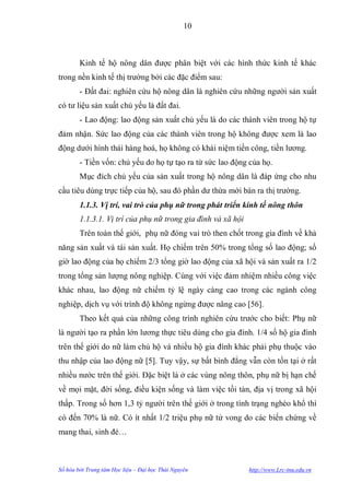 10



        Kinh tế hộ nông dân đƣợc phân biệt với các hình thức kinh tế khác
trong nền kinh tế thị trƣờng bởi các đặc điểm sau:
        - Đất đai: nghiên cứu hộ nông dân là nghiên cứu những ngƣời sản xuất
có tƣ liệu sản xuất chủ yếu là đất đai.
        - Lao động: lao động sản xuất chủ yếu là do các thành viên trong hộ tự
đảm nhận. Sức lao động của các thành viên trong hộ không đƣợc xem là lao
động dƣới hình thái hàng hoá, họ không có khái niệm tiền công, tiền lƣơng.
        - Tiền vốn: chủ yếu do họ tự tạo ra từ sức lao động của họ.
        Mục đích chủ yếu của sản xuất trong hộ nông dân là đáp ứng cho nhu
cầu tiêu dùng trực tiếp của hộ, sau đó phần dƣ thừa mới bán ra thị trƣờng.
        1.1.3. Vị trí, vai trò của phụ nữ trong phát triển kinh tế nông thôn
        1.1.3.1. Vị trí của phụ nữ trong gia đình và xã hội
        Trên toàn thế giới, phụ nữ đóng vai trò then chốt trong gia đình về khả
năng sản xuất và tái sản xuất. Họ chiếm trên 50% trong tổng số lao động; số
giờ lao động của họ chiếm 2/3 tổng giờ lao động của xã hội và sản xuất ra 1/2
trong tổng sản lƣợng nông nghiệp. Cùng với việc đảm nhiệm nhiều công việc
khác nhau, lao động nữ chiếm tỷ lệ ngày càng cao trong các ngành công
nghiệp, dịch vụ với trình độ không ngừng đƣợc nâng cao [56].
        Theo kết quả của những công trình nghiên cứu trƣớc cho biết: Phụ nữ
là ngƣời tạo ra phần lớn lƣơng thực tiêu dùng cho gia đình. 1/4 số hộ gia đình
trên thế giới do nữ làm chủ hộ và nhiều hộ gia đình khác phải phụ thuộc vào
thu nhập của lao động nữ [5]. Tuy vậy, sự bất bình đẳng vẫn còn tồn tại ở rất
nhiều nƣớc trên thế giới. Đặc biệt là ở các vùng nông thôn, phụ nữ bị hạn chế
về mọi mặt, đời sống, điều kiện sống và làm việc tồi tàn, địa vị trong xã hội
thấp. Trong số hơn 1,3 tỷ ngƣời trên thế giới ở trong tình trạng nghèo khổ thì
có đến 70% là nữ. Có ít nhất 1/2 triệu phụ nữ tử vong do các biến chứng về
mang thai, sinh đẻ…



Số hóa bởi Trung tâm Học liệu – Đại học Thái Nguyên           http://www.Lrc-tnu.edu.vn
 