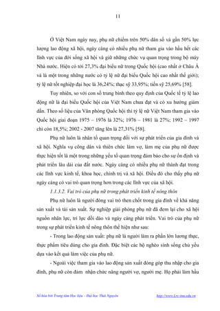 11



        Ở Việt Nam ngày nay, phụ nữ chiếm trên 50% dân số và gần 50% lực
lƣợng lao động xã hội, ngày càng có nhiều phụ nữ tham gia vào hầu hết các
lĩnh vực của đời sống xã hội và giữ những chức vụ quan trọng trong bộ máy
Nhà nƣớc. Hiện có tới 27,3% đại biểu nữ trong Quốc hội (cao nhất ở Châu Á
và là một trong những nƣớc có tỷ lệ nữ đại biểu Quốc hội cao nhất thế giới);
tỷ lệ nữ tốt nghiệp đại học là 36,24%; thạc sỹ 33,95%; tiến sỹ 25,69% [58].
        Tuy nhiên, so với con số trung bình theo quy định của Quốc tế tỷ lệ lao
động nữ là đại biểu Quốc hội của Việt Nam chƣa đạt và có xu hƣớng giảm
dần. Theo số liệu của Văn phòng Quốc hội thì tỷ lệ nữ Việt Nam tham gia vào
Quốc hội giai đoạn 1975 – 1976 là 32%; 1976 – 1981 là 27%; 1992 – 1997
chỉ còn 18,5%; 2002 - 2007 tăng lên là 27,31% [58].
        Phụ nữ luôn là nhân tố quan trọng đối với sự phát triển của gia đình và
xã hội. Nghĩa vụ công dân và thiên chức làm vợ, làm mẹ của phụ nữ đƣợc
thực hiện tốt là một trong những yếu tố quan trọng đảm bảo cho sự ổn định và
phát triển lâu dài của đất nƣớc. Ngày càng có nhiều phụ nữ thành đạt trong
các lĩnh vực kinh tế, khoa học, chính trị và xã hội. Điều đó cho thấy phụ nữ
ngày càng có vai trò quan trọng hơn trong các lĩnh vực của xã hội.
        1.1.3.2. Vai trò của phụ nữ trong phát triển kinh tế nông thôn
        Phụ nữ luôn là ngƣời đóng vai trò then chốt trong gia đình về khả năng
sản xuất và tái sản xuất. Sự nghiệp giải phóng phụ nữ đã đem lại cho xã hội
nguồn nhân lực, trí lực dồi dào và ngày càng phát triển. Vai trò của phụ nữ
trong sự phát triển kinh tế nông thôn thể hiện nhƣ sau:
        - Trong lao động sản xuất: phụ nữ là ngƣời làm ra phần lớn lƣơng thực,
thực phẩm tiêu dùng cho gia đình. Đặc biệt các hộ nghèo sinh sống chủ yếu
dựa vào kết quả làm việc của phụ nữ.
        - Ngoài việc tham gia vào lao động sản xuất đóng góp thu nhập cho gia
đình, phụ nữ còn đảm nhận chức năng ngƣời vợ, ngƣời mẹ. Họ phải làm hầu



Số hóa bởi Trung tâm Học liệu – Đại học Thái Nguyên        http://www.Lrc-tnu.edu.vn
 