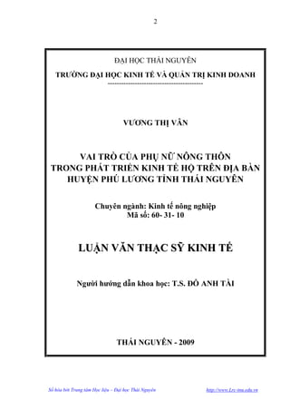 2




                               ĐẠI HỌC THÁI NGUYÊN
   TRƢỜNG ĐẠI HỌC KINH TẾ VÀ QUẢN TRỊ KINH DOANH
                            ------------------------------------------




                                   VƢƠNG THỊ VÂN



      VAI TRÒ CỦA PHỤ NỮ NÔNG THÔN
 TRONG PHÁT TRIỂN KINH TẾ HỘ TRÊN ĐỊA BÀN
    HUYỆN PHÚ LƢƠNG TỈNH THÁI NGUYÊN


                      Chuyên ngành: Kinh tế nông nghiệp
                              Mã số: 60- 31- 10



              LUẬN VĂN THẠC SỸ KINH TẾ


             Ngƣời hƣớng dẫn khoa học: T.S. ĐỖ ANH TÀI




                                THÁI NGUYÊN - 2009




Số hóa bởi Trung tâm Học liệu – Đại học Thái Nguyên                      http://www.Lrc-tnu.edu.vn
 
