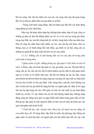 12



hết các công việc nội trợ chăm sóc con cái, các công việc này rất quan trọng
đối với sự tồn tại, phát triển của gia đình và xã hội.
        - Trong sinh hoạt cộng đồng: phụ nữ tham gia hầu hết các hoạt động
cộng đồng tại xóm, thôn bản.
        Nhƣ vậy, dù đƣợc thừa nhận hay không thừa nhận, thực tế cuộc sống và
những gì phụ nữ làm đã khẳng định vai trò và vị trí của họ trong gia đình,
trong mọi lĩnh vực của đời sống kinh tế- xã hội, trong bƣớc tiến của nhân loại.
Phụ nữ cùng lúc phải thực hiện nhiều vai trò, cho nên họ cần đƣợc chia sẻ,
thông cảm cả về hành động lẫn tinh thần, gia đình và xã hội cũng cần có
những trợ giúp để họ thực hiện tốt hơn vai trò của mình.
        1.1.3.3. Những yếu tố ảnh hưởng đến vai trò của phụ nữ trong phát
triển kinh tế nông thôn
        * Quan niệm về giới, những phong tục tập quán ở Việt Nam và một số
nước Á Đông: phụ nữ trƣớc hết phải lo việc gia đình, con cái. Dù làm bất kỳ
công việc gì, thì việc nội trợ vẫn là trách nhiệm của họ, đây là một quan niệm
ngự trị ở nƣớc ta từ nhiều năm nay. Sự tồn tại những hủ tục lạc hậu, trọng
nam khinh nữ đã kìm hãm tài năng sáng tạo của phụ nữ, hạn chế sự cống hiến
của họ cho xã hội và cho gia đình. Việc mang thai, sinh đẻ, nuôi dƣỡng con
nhỏ và làm nội trợ gia đình đè nặng lên đôi vai ngƣời phụ nữ. Đây là trở ngại
lớn cho họ tập trung sức lực, thời gian, trí tuệ vào sản xuất và các hoạt động
chính trị, xã hội. Vì vậy nhiều chị em trở nên không mạnh bạo, không năng
động sáng tạo bằng nam giới và gặp nhiều khó khăn trong giao tiếp xã hội.
Phong tục tập quán là một nguyên nhân cơ bản cản trở phụ nữ tham gia vào
quá trình phát triển kinh tế [9].
        * Trình độ học vấn, chuyên môn, khoa học kỹ thuật của lao động nữ
còn nhiều hạn chế: Ở nông thôn, đặc biệt là miền núi phƣơng tiện thông tin
nghe nhìn và sách báo đến với ngƣời dân còn rất nhiều hạn chế, do vậy việc



Số hóa bởi Trung tâm Học liệu – Đại học Thái Nguyên        http://www.Lrc-tnu.edu.vn
 