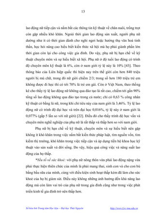 13



lao động nữ tiếp cận và nắm bắt các thông tin kỹ thuật về chăn nuôi, trồng trọt
còn gặp nhiều khó khăn. Ngoài thời gian lao động sản xuất, ngƣời phụ nữ
dƣờng nhƣ ít có thời gian dành cho nghỉ ngơi hoặc hƣởng thụ văn hoá tinh
thần, học hỏi nâng cao hiểu biết kiến thức xã hội mà họ phải giành phần lớn
thời gian còn lại cho công việc gia đình. Do vậy, phụ nữ bị hạn chế về kỹ
thuật chuyên môn và sự hiểu biết xã hội. Phụ nữ ở độ tuổi lao động có trình
độ chuyên môn kỹ thuật là 6%, còn ở nam giới tỷ lệ này là 10% [43]. Theo
thông báo của Liên hiệp quốc thì hiện nay trên thế giới còn hơn 840 triệu
ngƣời bị mù chữ, trong đó nữ giới chiếm 2/3; trong số hơn 180 triệu trẻ em
không đƣợc đi học thì có tới 70% là trẻ em gái. Còn ở Việt Nam, theo thống
kê cho thấy tỷ lệ lao động nữ không qua đào tạo là rất cao, chiếm tới gần 90%
tổng số lao động không qua đào tạo trong cả nƣớc; chỉ có 0,63 % công nhân
kỹ thuật có bằng là nữ, trong khi chỉ tiêu này của nam giới là 3,46%. Tỷ lệ lao
động nữ có trình độ đại học và trên đại học 0,016%, tỷ lệ này ở nam giới là
0,077% (gấp 5 lần so với nữ giới) [22]. Điều đó cho thấy trình độ học vấn và
chuyên môn nghề nghiệp của phụ nữ là rất thấp và thấp hơn so với nam giới.
        Phụ nữ bị hạn chế về kỹ thuật, chuyên môn và sự hiểu biết nên gặp
không ít khó khăn trong việc nắm bắt kiến thức pháp luật, tìm nguồn vốn, tìm
kiếm thị trƣờng, khó khăn trong việc tiếp cận và áp dụng tiến bộ khoa học kỹ
thuật vào sản xuất và đời sống. Do vậy, hiệu quả công việc và năng suất lao
động của họ thấp.
        *Yếu tố về sức khoẻ: với phụ nữ nông thôn vừa phải lao động nặng vừa
phải thực hiện thiên chức của mình là phải mang thai, sinh con và cho con bú
bằng bầu sữa của mình, cùng với điều kiện sinh hoạt thấp kém đã làm cho sức
khoẻ của họ bị giảm sút. Điều này không những ảnh hƣởng đến khả năng lao
động mà còn làm vai trò của phụ nữ trong gia đình cũng nhƣ trong việc phát
triển kinh tế gia đình trở nên thấp hơn.



Số hóa bởi Trung tâm Học liệu – Đại học Thái Nguyên       http://www.Lrc-tnu.edu.vn
 