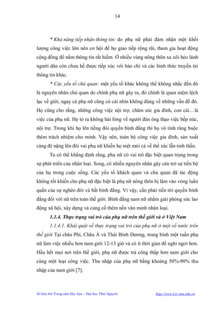 14



        * Khả năng tiếp nhận thông tin: do phụ nữ phải đảm nhận một khối
lƣợng công việc lớn nên cơ hội để họ giao tiếp rộng rãi, tham gia hoạt động
cộng đồng để nắm thông tin rất hiếm. Ở nhiều vùng nông thôn xa xôi hẻo lánh
ngƣời dân còn chƣa hề đƣợc tiếp xúc với báo chí và các hình thức truyền tải
thông tin khác.
        * Các yếu tố chủ quan: một yếu tố khác không thể không nhắc đến đó
là nguyên nhân chủ quan do chính phụ nữ gây ra, đó chính là quan niệm lệch
lạc về giới, ngay cả phụ nữ cũng có cái nhìn không đúng về những vấn đề đó.
Họ cũng cho rằng, những công việc nội trợ, chăm sóc gia đình, con cái…là
việc của phụ nữ. Họ tỏ ra không hài lòng về ngƣời đàn ông thạo việc bếp núc,
nội trợ. Trong khi họ lên tiếng đòi quyền bình đẳng thì họ vô tình ràng buộc
thêm trách nhiệm cho mình. Vậy nên, toàn bộ công việc gia đình, sản xuất
càng đè nặng lên đôi vai phụ nữ khiến họ mệt mỏi cả về thể xác lẫn tinh thần.
        Ta có thể khẳng định rằng, phụ nữ có vai trò đặc biệt quan trọng trong
sự phát triển của nhân loại. Song, có nhiều nguyên nhân gây cản trở sự tiến bộ
của họ trong cuộc sống. Các yếu tố khách quan và chủ quan đã tác động
không tốt khiến cho phụ nữ đặc biệt là phụ nữ nông thôn bị lâm vào vòng luẩn
quẩn của sự nghèo đói và bất bình đẳng. Vì vậy, cần phải tiến tới quyền bình
đẳng đối với nữ trên toàn thế giới. Bình đẳng nam nữ nhằm giải phóng sức lao
động xã hội, xây dựng và củng cố thêm nền văn minh nhân loại.
        1.1.4. Thực trạng vai trò của phụ nữ trên thế giới và ở Việt Nam
        1.1.4.1. Khái quát về thực trạng vai trò của phụ nữ ở một số nước trên
thế giới Tại châu Phi, Châu Á và Thái Bình Dƣơng, trung bình một tuần phụ
nữ làm việc nhiều hơn nam giới 12-13 giờ và có ít thời gian để nghỉ ngơi hơn.
Hầu hết mọi nơi trên thế giới, phụ nữ đƣợc trả công thấp hơn nam giới cho
cùng một loại công việc. Thu nhập của phụ nữ bằng khoảng 50%-90% thu
nhập của nam giới [7].



Số hóa bởi Trung tâm Học liệu – Đại học Thái Nguyên       http://www.Lrc-tnu.edu.vn
 