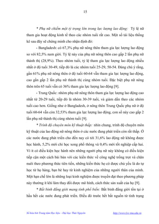 15



        * Phụ nữ chiếm một tỷ trọng lớn trong lực lượng lao động: Tỷ lệ nữ
tham gia hoạt động kinh tế theo các nhóm tuổi rất cao. Một số tài liệu thống
kê sau đây sẽ chứng minh cho nhận định đó:
        - Bangladesh: có 67,3% phụ nữ nông thôn tham gia lực lƣợng lao động
so với 82,5% nam giới. Tỷ lệ này của phụ nữ nông thôn cao gấp 2 lần phụ nữ
thành thị (28,9%). Theo nhóm tuổi, tỷ lệ tham gia lực lƣợng lao động nhiều
nhất ở độ tuổi 30-49, tiếp đó là các nhóm tuổi 25-29, 50-54. Đáng chú ý rằng,
gần 61% phụ nữ nông thôn ở độ tuổi 60-64 vẫn tham gia lực lƣợng lao động,
cao gần gấp 2 lần phụ nữ thành thị cùng nhóm tuổi. Đặc biệt phụ nữ nông
thôn trên 65 tuổi vẫn có 36% tham gia lực lƣợng lao động [9].
        - Trung Quốc: nhóm phụ nữ nông thôn tham gia lực lƣợng lao động cao
nhất từ 20-29 tuổi, tiếp đó là nhóm 30-39 tuổi, và giảm dần theo các nhóm
tuổi cao hơn. Giống nhƣ ở Bangladesh, ở nông thôn Trung Quốc phụ nữ ở độ
tuổi 60-64 vẫn còn 32,53% tham gia lực lƣợng lao động, con số này cao gấp 2
lần phụ nữ thành thị cùng nhóm tuổi [9].
        * Trình độ chuyên môn kỹ thuật thấp: nhìn chung, trình độ chuyên môn
kỹ thuật của lao động nữ nông thôn ở các nƣớc đang phát triển còn rất thấp. Ở
các nƣớc đang phát triển cho đến nay có tới 31,6% lao động nữ không đƣợc
học hành, 5,2% mới chỉ học xong phổ thông và 0,4% mới tốt nghiệp cấp hai.
Vì ít có điều kiện học hành nên những ngƣời phụ nữ này không có điều kiện
tiếp cận một cách bài bản với các kiến thức về công nghệ trồng trọt và chăn
nuôi theo phƣơng thức tiên tiến, những kiến thức họ có đƣợc chủ yếu là do tự
học từ họ hàng, bạn bè hay từ kinh nghiệm của những ngƣời thân của mình.
Một hạn chế lớn là những loại kinh nghiệm đƣợc truyền đạt theo phƣơng pháp
này thƣờng ít khi làm thay đổi đƣợc mô hình, cách thức sản xuất của họ [9].
        * Bất bình đẳng giới mang tính phổ biến: Bất bình đẳng giới tồn tại ở
hầu hết các nƣớc đang phát triển. Điều đó trƣớc hết bắt nguồn từ tình trạng



Số hóa bởi Trung tâm Học liệu – Đại học Thái Nguyên      http://www.Lrc-tnu.edu.vn
 